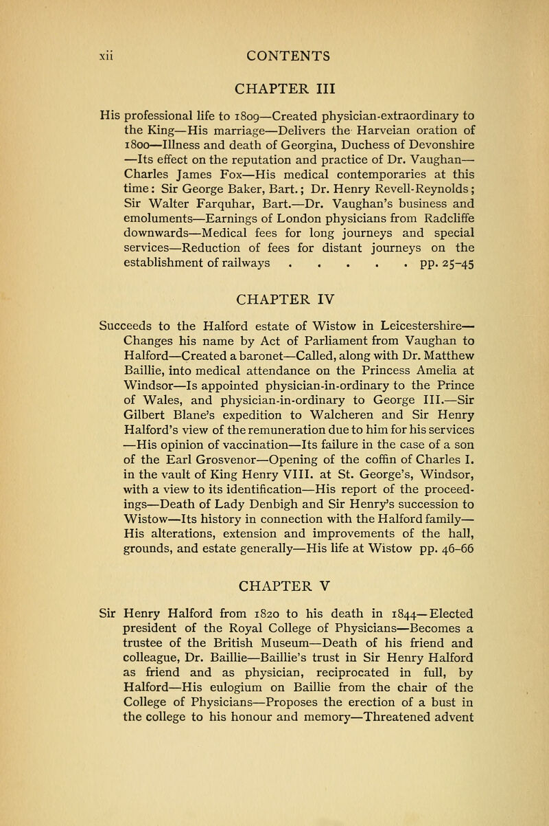 CHAPTER III His professional life to 1809—Created physician-extraordinary to the King—His marriage—Delivers the Harveian oration of 1800—Illness and death of Georgina, Duchess of Devonshire —Its effect on the reputation and practice of Dr. Vaughan— Charles James Fox—His medical contemporaries at this time: Sir George Baker, Bart.; Dr. Henry Revell-Reynolds; Sir Walter Farquhar, Bart.—Dr. Vaughan's business and emoluments—Earnings of London physicians from Radcliffe downwards—Medical fees for long journeys and special services—Reduction of fees for distant journeys on the establishment of railways pp. 25-45 CHAPTER IV Succeeds to the Halford estate of Wistow in Leicestershire- Changes his name by Act of Parliament from Vaughan to Halford—Created a baronet—Called, along with Dr. Matthew Baillie, into medical attendance on the Princess Amelia at Windsor—Is appointed physician-in-ordinary to the Prince of Wales, and physician-in-ordinary to George III.—Sir Gilbert Blane's expedition to Walcheren and Sir Henry Halford's view of the remuneration due to him for his services —His opinion of vaccination—Its failure in the case of a son of the Earl Grosvenor—Opening of the coffin of Charles I. in the vault of King Henry VIII. at St. George's, Windsor, with a view to its identification—His report of the proceed- ings—Death of Lady Denbigh and Sir Henry's succession to Wistow—Its history in connection with the Halford family— His alterations, extension and improvements of the hall, grounds, and estate generally—His life at Wistow pp. 46-66 CHAPTER V Sir Henry Halford from 1820 to his death in 1844—Elected president of the Royal College of Physicians—Becomes a trustee of the British Museum—Death of his friend and colleague, Dr. Baillie—Baillie's trust in Sir Henry Halford as friend and as physician, reciprocated in full, by Halford—His eulogium on Baillie from the chair of the College of Physicians—Proposes the erection of a bust in the college to his honour and memory—Threatened advent