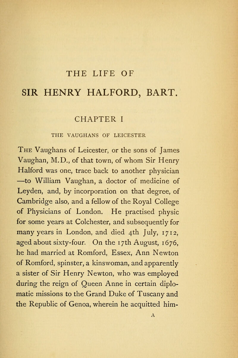 THE LIFE OF SIR HENRY HALFORD, BART. CHAPTER I THE VAUGHANS OF LEICESTER The Vaughans of Leicester, or the sons of James Vaughan, M.D., of that town, of whom Sir Henry Halford was one, trace back to another physician —to William Vaughan, a doctor of medicine of Leyden, and, by incorporation on that degree, of Cambridge also, and a fellow of the Royal College of Physicians of London. He practised physic for some years at Colchester, and subsequently for many years in London, and died 4th July, 1712, aged about sixty-four. On the 17th August, 1676, he had married at Romford, Essex, Ann Newton of Romford, spinster, a kinswoman, and apparently a sister of Sir Henry Newton, who was employed during the reign of Queen Anne in certain diplo- matic missions to the Grand Duke of Tuscany and the Republic of Genoa, wherein he acquitted him-