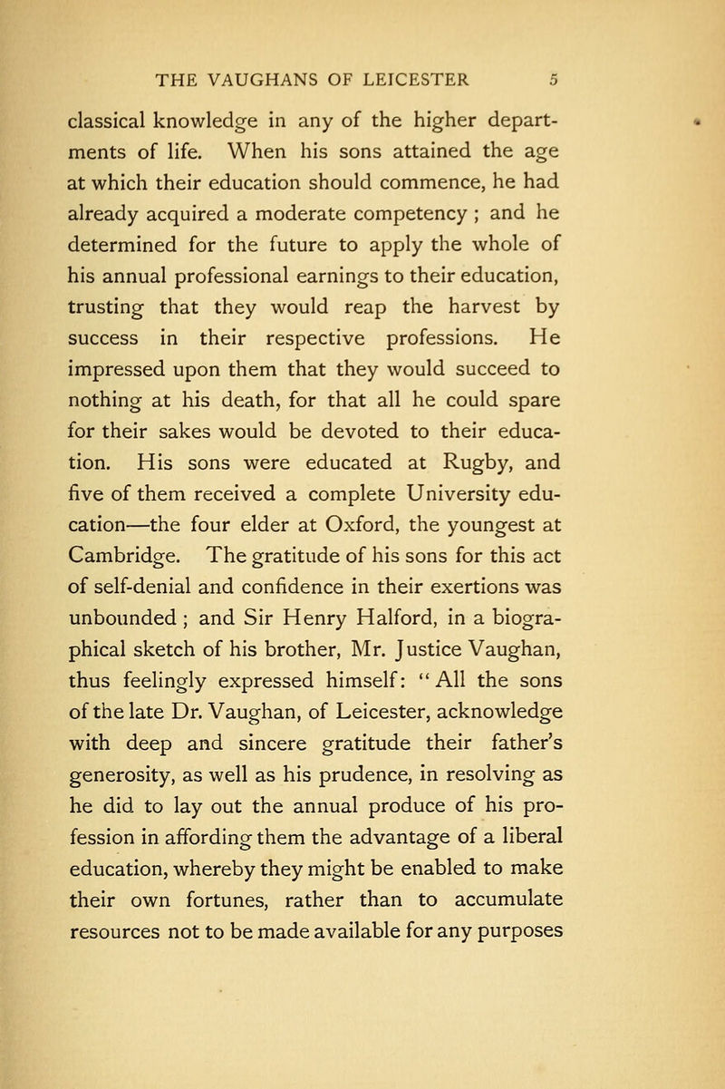 classical knowledge in any of the higher depart- ments of life. When his sons attained the age at which their education should commence, he had already acquired a moderate competency ; and he determined for the future to apply the whole of his annual professional earnings to their education, trusting that they would reap the harvest by success in their respective professions. He impressed upon them that they would succeed to nothing at his death, for that all he could spare for their sakes would be devoted to their educa- tion. His sons were educated at Rugby, and five of them received a complete University edu- cation—the four elder at Oxford, the youngest at Cambridge. The gratitude of his sons for this act of self-denial and confidence in their exertions was unbounded ; and Sir Henry Halford, in a biogra- phical sketch of his brother, Mr. Justice Vaughan, thus feelingly expressed himself: All the sons of the late Dr. Vaughan, of Leicester, acknowledge with deep and sincere gratitude their father's generosity, as well as his prudence, in resolving as he did to lay out the annual produce of his pro- fession in affording them the advantage of a liberal education, whereby they might be enabled to make their own fortunes, rather than to accumulate resources not to be made available for any purposes