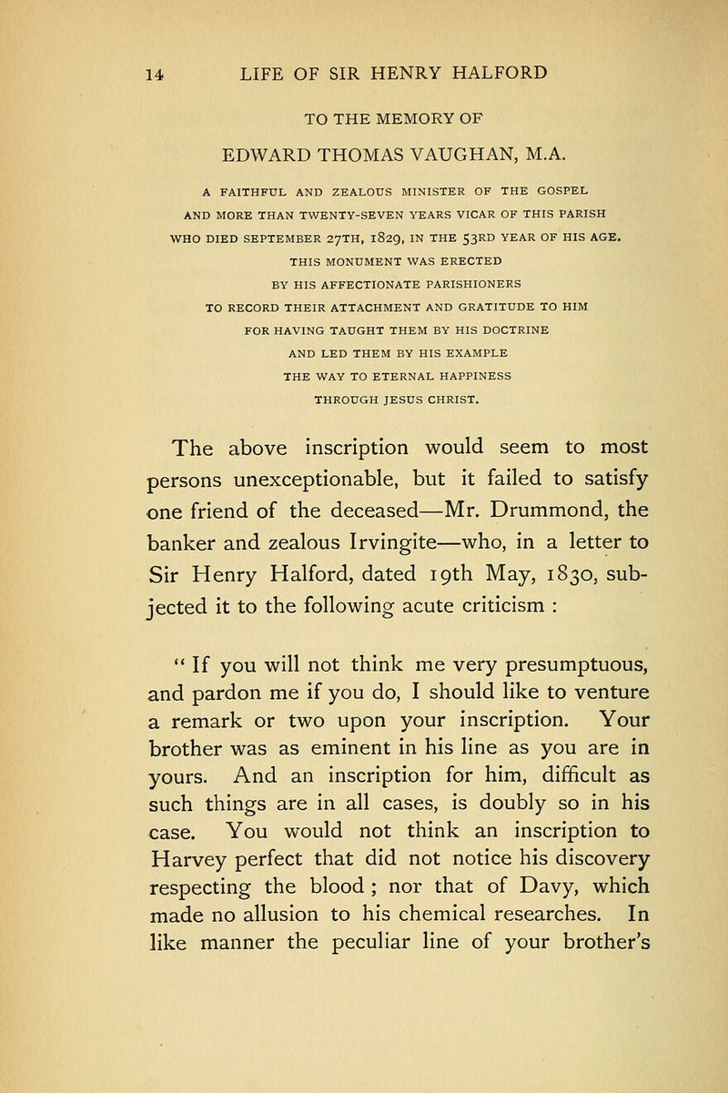 TO THE MEMORY OF EDWARD THOMAS VAUGHAN, M.A. A FAITHFUL AND ZEALOUS MINISTER OF THE GOSPEL AND MORE THAN TWENTY-SEVEN YEARS VICAR OF THIS PARISH WHO DIED SEPTEMBER 27TH, 1829, IN THE 53RD YEAR OF HIS AGE. THIS MONUMENT WAS ERECTED BY HIS AFFECTIONATE PARISHIONERS TO RECORD THEIR ATTACHMENT AND GRATITUDE TO HIM FOR HAVING TAUGHT THEM BY HIS DOCTRINE AND LED THEM BY HIS EXAMPLE THE WAY TO ETERNAL HAPPINESS THROUGH JESUS CHRIST. The above inscription would seem to most persons unexceptionable, but it failed to satisfy one friend of the deceased—Mr. Drummond, the banker and zealous Irvingite—who, in a letter to Sir Henry Halford, dated 19th May, 1830, sub- jected it to the following acute criticism :  If you will not think me very presumptuous, and pardon me if you do, I should like to venture a remark or two upon your inscription. Your brother was as eminent in his line as you are in yours. And an inscription for him, difficult as such things are in all cases, is doubly so in his case. You would not think an inscription to Harvey perfect that did not notice his discovery respecting the blood ; nor that of Davy, which made no allusion to his chemical researches. In like manner the peculiar line of your brother's