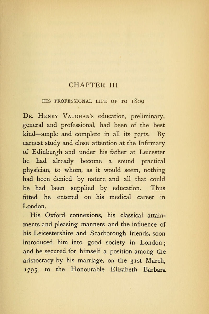 CHAPTER III HIS PROFESSIONAL LIFE UP TO 1809 Dr. Henry Vaughan's education, preliminary, general and professional, had been of the best kind—ample and complete in all its parts. By earnest study and close attention at the Infirmary of Edinburgh and under his father at Leicester he had already become a sound practical physician, to whom, as it would seem, nothing had been denied by nature and all that could be had been supplied by education. Thus fitted he entered on his medical career in London. His Oxford connexions, his classical attain- ments and pleasing manners and the influence of his Leicestershire and Scarborough friends, soon introduced him into good society in London ; and he secured for himself a position among the aristocracy by his marriage, on the 31st March,