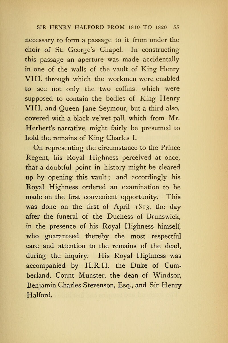 necessary to form a passage to it from under the choir of St. George's Chapel. In constructing this passage an aperture was made accidentally in one of the walls of the vault of King Henry VIII. through which the workmen were enabled to see not only the two coffins which were supposed to contain the bodies of King Henry VIII. and Queen Jane Seymour, but a third also, covered with a black velvet pall, which from Mr. Herbert's narrative, might fairly be presumed to hold the remains of King Charles I. On representing the circumstance to the Prince Regent, his Royal Highness perceived at once, that a doubtful point in history might be cleared up by opening this vault; and accordingly his Royal Highness ordered an examination to be made on the first convenient opportunity. This was done on the first of April 1813, the day after the funeral of the Duchess of Brunswick, in the presence of his Royal Highness himself, who guaranteed thereby the most respectful care and attention to the remains of the dead, during the inquiry. His Royal Highness was accompanied by H.R.H. the Duke of Cum- berland, Count Munster, the dean of Windsor, Benjamin Charles Stevenson, Esq., and Sir Henry Halford.