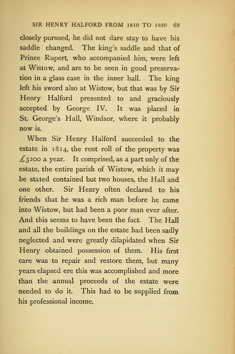 closely pursued, he did not dare stay to have his saddle changed. The king's saddle and that of Prince Rupert, who accompanied him, were left at Wistow, and are to be seen in good preserva- tion in a glass case in the inner hall. The king left his sword also at Wistow, but that was by Sir Henry Halford presented to and graciously accepted by George IV. It was placed in St. George's Hall, Windsor, where it probably now is. When Sir Henry Halford succeeded to the estate in 1814, the rent roll of the property was ^3200 a year. It comprised, as a part only of the estate, the entire parish of Wistow, which it may be stated contained but two houses, the Hall and one other. Sir Henry often declared to his friends that he was a rich man before he came into Wistow, but had been a poor man ever after. And this seems to have been the fact. The Hall and all the buildings on the estate had been sadly neglected and were greatly dilapidated when Sir Henry obtained possession of them. His first care was to repair and restore them, but many years elapsed ere this was accomplished and more than the annual proceeds of the estate were needed to do it. This had to be supplied from his professional income.