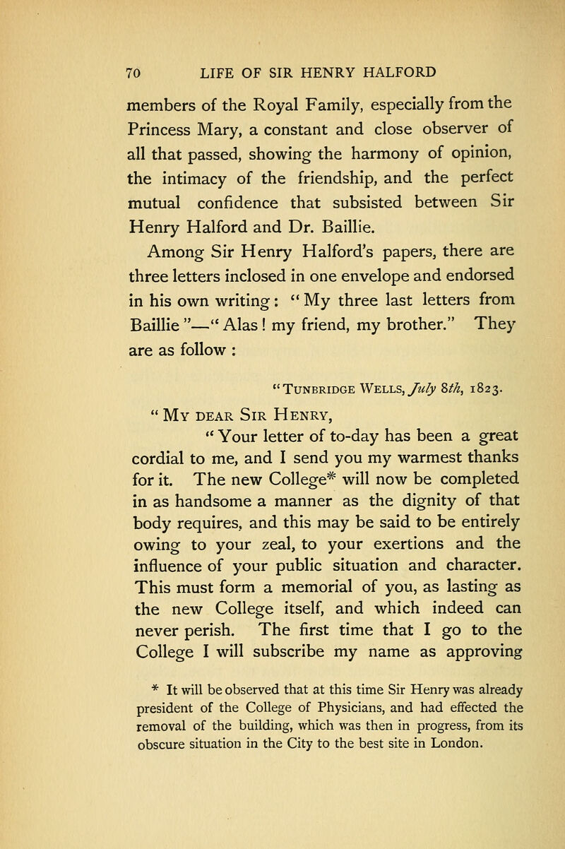 members of the Royal Family, especially from the Princess Mary, a constant and close observer of all that passed, showing the harmony of opinion, the intimacy of the friendship, and the perfect mutual confidence that subsisted between Sir Henry Halford and Dr. Baillie. Among Sir Henry Halford's papers, there are three letters inclosed in one envelope and endorsed in his own writing:  My three last letters from Baillie — Alas ! my friend, my brother. They are as follow : Tunbridge Wells, July Zth, 1823.  My dear Sir Henry,  Your letter of to-day has been a great cordial to me, and I send you my warmest thanks for it. The new College* will now be completed in as handsome a manner as the dignity of that body requires, and this may be said to be entirely owing to your zeal, to your exertions and the influence of your public situation and character. This must form a memorial of you, as lasting as the new College itself, and which indeed can never perish. The first time that I go to the College I will subscribe my name as approving * It will be observed that at this time Sir Henry was already president of the College of Physicians, and had effected the removal of the building, which was then in progress, from its obscure situation in the City to the best site in London.