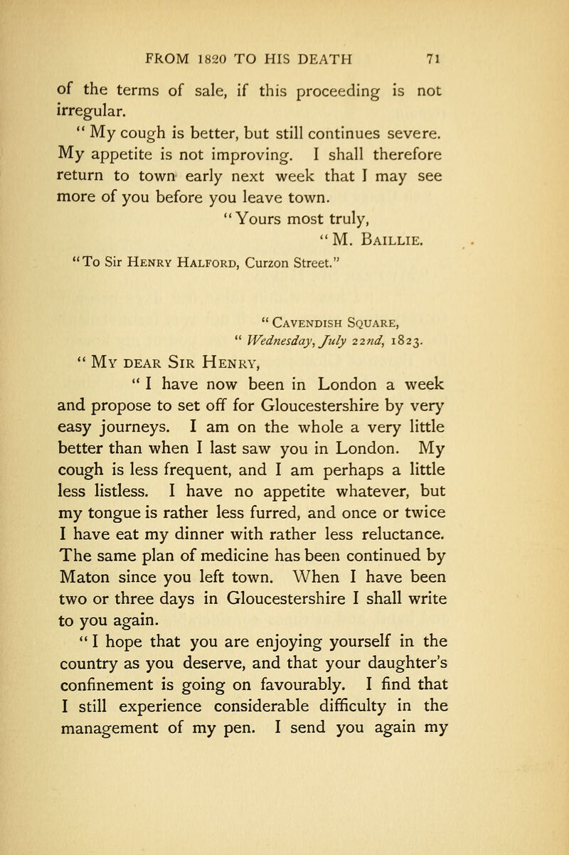 of the terms of sale, if this proceeding is not irregular.  My cough is better, but still continues severe. My appetite is not improving. I shall therefore return to town early next week that I may see more of you before you leave town. Yours most truly, M. Baillie. To Sir Henry Halford, Curzon Street.  Cavendish Square,  Wednesday, July 22nd, 1823.  My dear Sir Henry,  I have now been in London a week and propose to set off for Gloucestershire by very easy journeys. I am on the whole a very little better than when I last saw you in London. My cough is less frequent, and I am perhaps a little less listless. I have no appetite whatever, but my tongue is rather less furred, and once or twice I have eat my dinner with rather less reluctance. The same plan of medicine has been continued by Maton since you left town. When I have been two or three days in Gloucestershire I shall write to you again.  I hope that you are enjoying yourself in the country as you deserve, and that your daughter's confinement is going on favourably. I find that I still experience considerable difficulty in the management of my pen. I send you again my