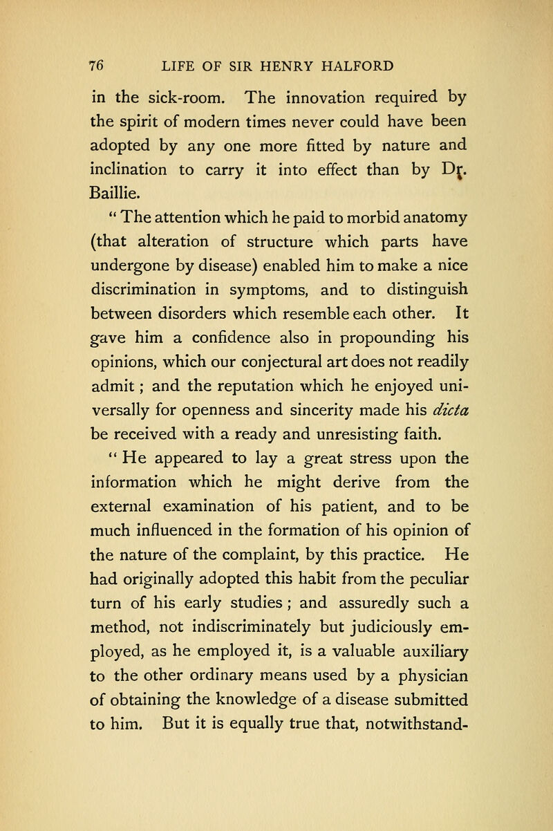 in the sick-room. The innovation required by the spirit of modern times never could have been adopted by any one more fitted by nature and inclination to carry it into effect than by Dj. Baillie.  The attention which he paid to morbid anatomy (that alteration of structure which parts have undergone by disease) enabled him to make a nice discrimination in symptoms, and to distinguish between disorders which resemble each other. It gave him a confidence also in propounding his opinions, which our conjectural art does not readily admit; and the reputation which he enjoyed uni- versally for openness and sincerity made his dicta be received with a ready and unresisting faith.  He appeared to lay a great stress upon the information which he might derive from the external examination of his patient, and to be much influenced in the formation of his opinion of the nature of the complaint, by this practice. He had originally adopted this habit from the peculiar turn of his early studies ; and assuredly such a method, not indiscriminately but judiciously em- ployed, as he employed it, is a valuable auxiliary to the other ordinary means used by a physician of obtaining the knowledge of a disease submitted to him. But it is equally true that, notwithstand-