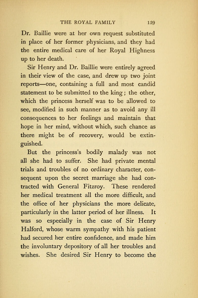 Dr. Baillie were at her own request substituted in place of her former physicians, and they had the entire medical care of her Royal Highness up to her death. Sir Henry and Dr. Baillie were entirely agreed in their view of the case, and drew up two joint reports—one, containing a full and most candid statement to be submitted to the king; the other, which the princess herself was to be allowed to see, modified in such manner as to avoid any ill consequences to her feelings and maintain that hope in her mind, without which, such chance as there might be of recovery, would be extin- guished. But the princess's bodily malady was not all she had to suffer. She had private mental trials and troubles of no ordinary character, con- sequent upon the secret marriage she had con- tracted with General Fitzroy. These rendered her medical treatment all the more difficult, and the office of her physicians the more delicate, particularly in the latter period of her illness. It was so especially in the case of Sir Henry Halford, whose warm sympathy with his patient had secured her entire confidence, and made him the involuntary depository of all her troubles and wishes. She desired Sir Henry to become the