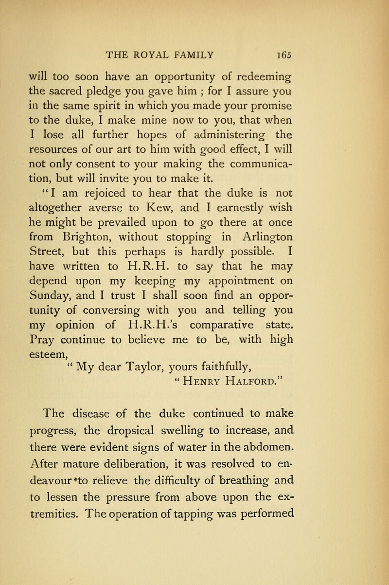 will too soon have an opportunity of redeeming the sacred pledge you gave him ; for I assure you in the same spirit in which you made your promise to the duke, I make mine now to you, that when I lose all further hopes of administering the resources of our art to him with good effect, I will not only consent to your making the communica- tion, but will invite you to make it. I am rejoiced to hear that the duke is not altogether averse to Kew, and I earnestly wish he might be prevailed upon to go there at once from Brighton, without stopping in Arlington Street, but this perhaps is hardly possible. I have written to H.R.H. to say that he may depend upon my keeping my appointment on Sunday, and I trust I shall soon find an oppor- tunity of conversing with you and telling you my opinion of H.R.H.'s comparative state. Pray continue to believe me to be, with high esteem,  My dear Taylor, yours faithfully,  Henry Halford. The disease of the duke continued to make progress, the dropsical swelling to increase, and there were evident signs of water in the abdomen. After mature deliberation, it was resolved to en- deavour *to relieve the difficulty of breathing and to lessen the pressure from above upon the ex- tremities. The operation of tapping was performed