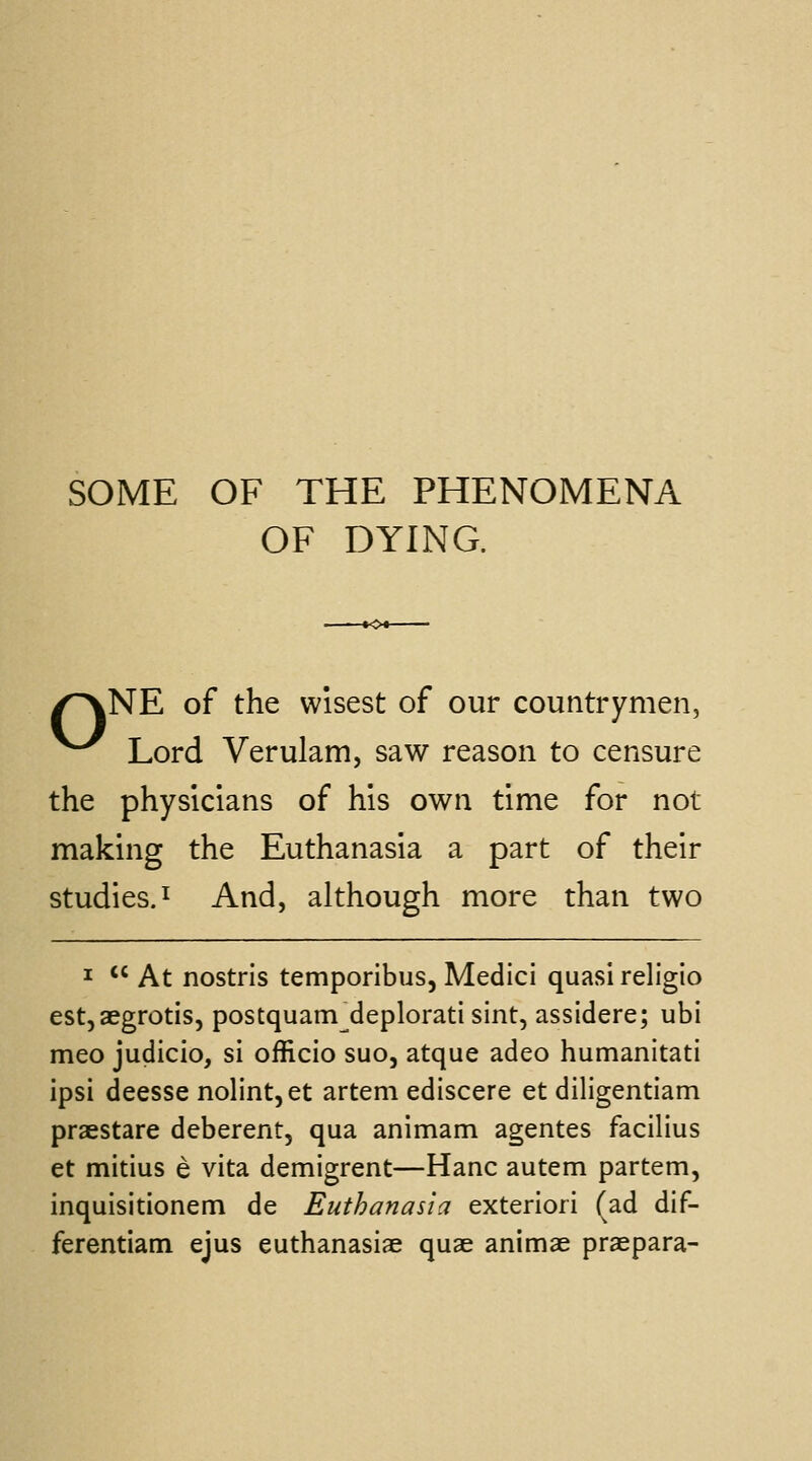 SOME OF THE PHENOMENA OF DYING. /^NE of the wisest of our countrymen, ^^^ Lord Verulam, saw reason to censure the physicians of his own time for not making the Euthanasia a part of their studies.! And, although more than two I  At nostrls temporibus, Medici quasi religio est, aegrotis, postquam deplorati sint, assidere; ubi meo judicio, si officio suo, atque adeo humanitati ipsi deesse nolint,et artem ediscere et diligentiam praestare deberent, qua animam agentes facilius et mitius e vita demigrent—Hanc autem partem, inquisitionem de Euthanasia exteriori (ad dif- ferentiam ejus euthanasiae quae animae praepara-