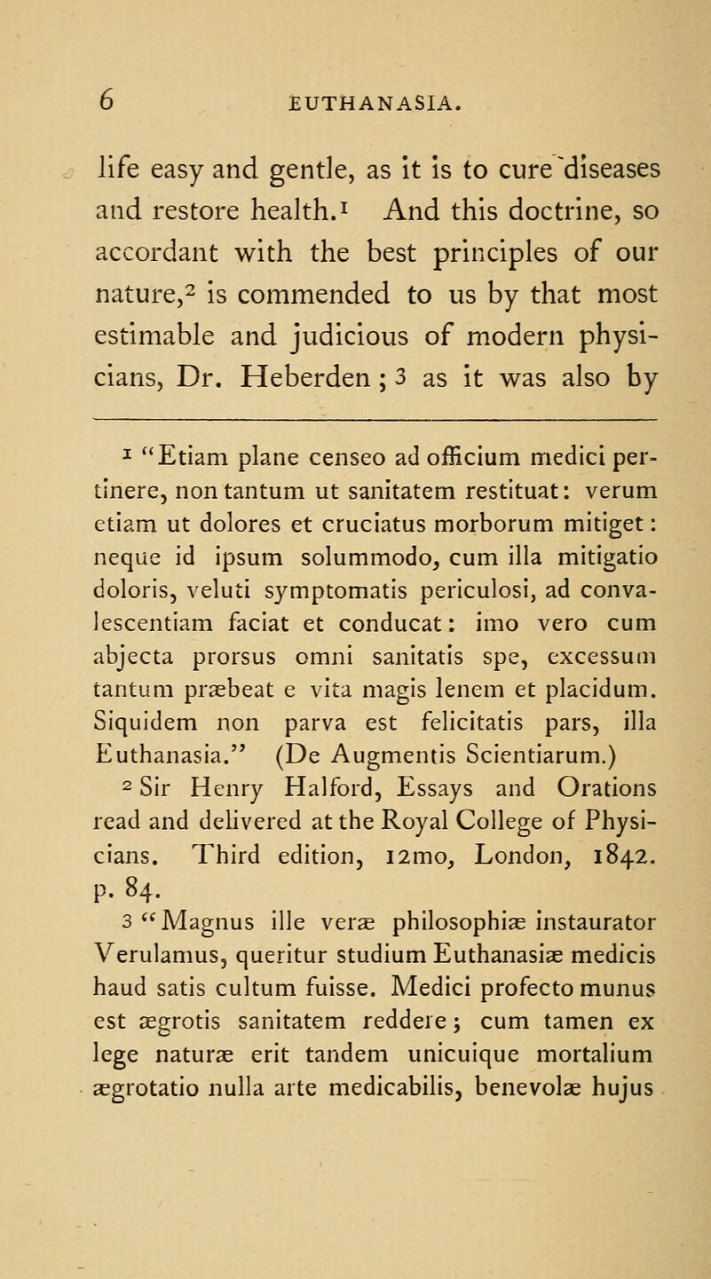 life easy and gentle, as it is to cure'diseases and restore health, i And this doctrine, so accordant with the best principles of our nature,^ is commended to us by that most estimable and judicious of modern physi- cians, Dr. Heberden; 3 as it was also by ^ Etiam plane censeo ad officium medici per- tinere, nontantum ut sanitatem restituat: verum etiam ut dolores et cruciatus morborum mitiget: neque id ipsum solummodo, cum ilia mitigatio doloris, veluti symptomatis periculosi, ad conva- lescentiam faciat et conducat: imo vero cum abjecta prorsus omni sanitatis spe, excessum tantum praebeat e vita magis lenem et placidum. Siquidem non parva est felicitatis pars, ilia Euthanasia. (De Augmentis Scientiarum.) 2 Sir Henry Halfoid, Essays and Orations read and delivered at the Royal College of Physi- cians. Third edition, i2mo, London, 1842. p. 84. 3 Magnus ille verse philosophiae instaurator Verulamus, queritur studium Euthanasiae medicis haud satis cultum fuisse, Medici profecto munus est asgrotis sanitatem reddere; cum tamen ex lege naturae erit tandem unicuique mortalium aegrotatio nulla arte medicabilis, benevolae hujus