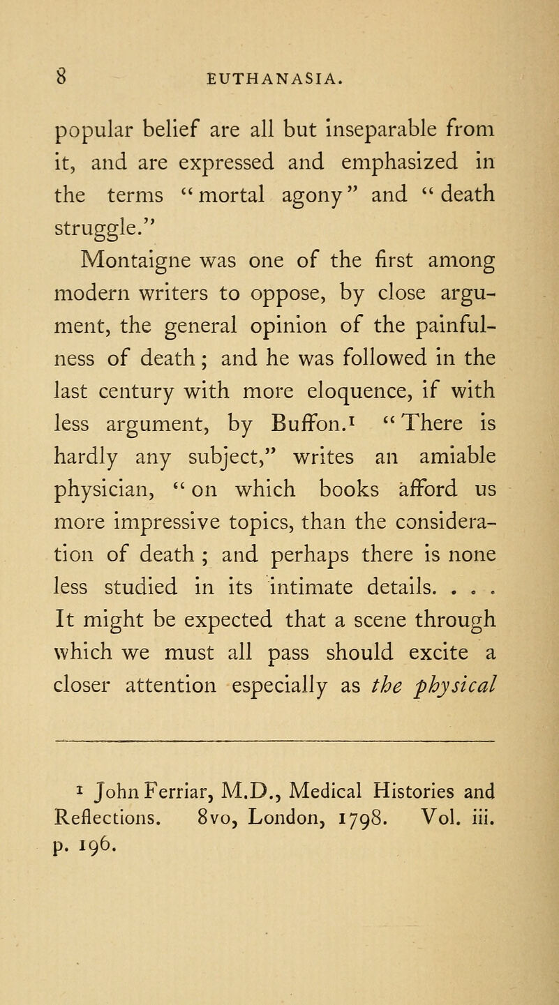 popular belief are all but inseparable from it, and are expressed and emphasized in the terms mortal agony and death struggle. Montaigne was one of the first among modern writers to oppose, by close argu- ment, the general opinion of the painful- ness of death; and he was followed in the last century with more eloquence, if with less argument, by Buffon.i There is hardly any subject, writes an amiable physician,  on which books afford us more impressive topics, than the considera- tion of death ; and perhaps there is none less studied in its intimate details. . . . It might be expected that a scene through which we must all pass should excite a closer attention especially as the physical I JohnFerriar, M.D., Medical Histories and Reflections. 8vo, London, 1798. Vol. iii. p. 196.