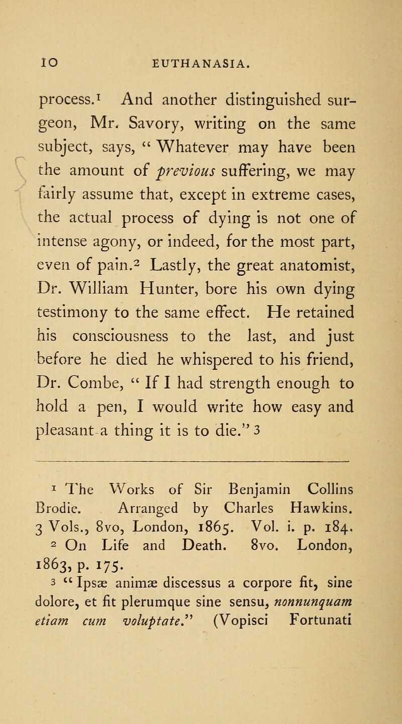 process.I And another distinguished sur- geon, Mr. Savory, writing on the same subject, says,  Whatever may have been the amount of previous suffering, we may 1 airly assume that, except in extreme cases, the actual process of dying is not one of intense agony, or indeed, for the most part, even of pain.^ Lastly, the great anatomist. Dr. William Hunter, bore his own dying testimony to the same effect. He retained his consciousness to the last, and just before he died he whispered to his friend, Dr. Combe,  If I had strength enough to hold a pen, I would write how easy and pleasant-a thing it is to die. 3 1 The Works of Sir Benjamin Collins Brodle. Arranged by Charles Hawkins. 3 Vols., 8vo, London, 1865. Vol. i. p. 184, 2 On Life and Death. 8vo. London, 1863, p. 175. 3  Ipsae animae discessus a corpora fit, sine dolore, et fit plerumque sine sensu, nonnunquam etiam cum voluptatej'^ (Vopisci Fortunati