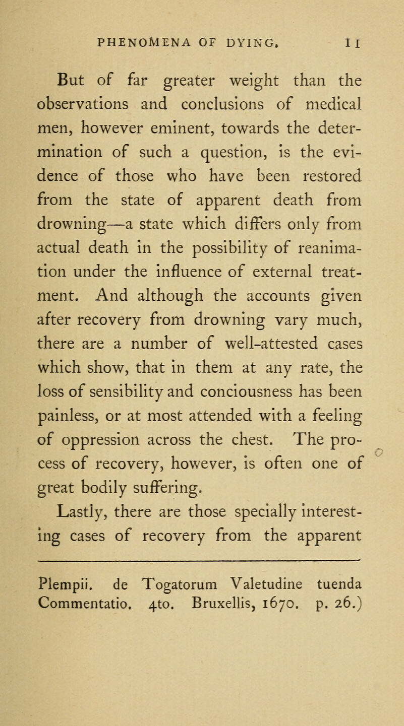 But of far greater weight than the observations and conclusions of medical men, however eminent, towards the deter- mination of such a question, is the evi- dence of those who have been restored from the state of apparent death from drowning—a state which differs only from actual death in the possibility of reanima- tion under the influence of external treat- ment. And although the accounts given after recovery from drowning vary much, there are a number of well-attested cases which show, that in them at any rate, the loss of sensibility and conciousness has been painless, or at most attended with a feeling of oppression across the chest. The pro- cess of recovery, however, is often one of great bodily suffering. Lastly, there are those specially interest- ing cases of recovery from the apparent Plempii. de Togatorum Valetudine tuenda Commentatio. 410. Bruxellis, 1670. p. 26.)