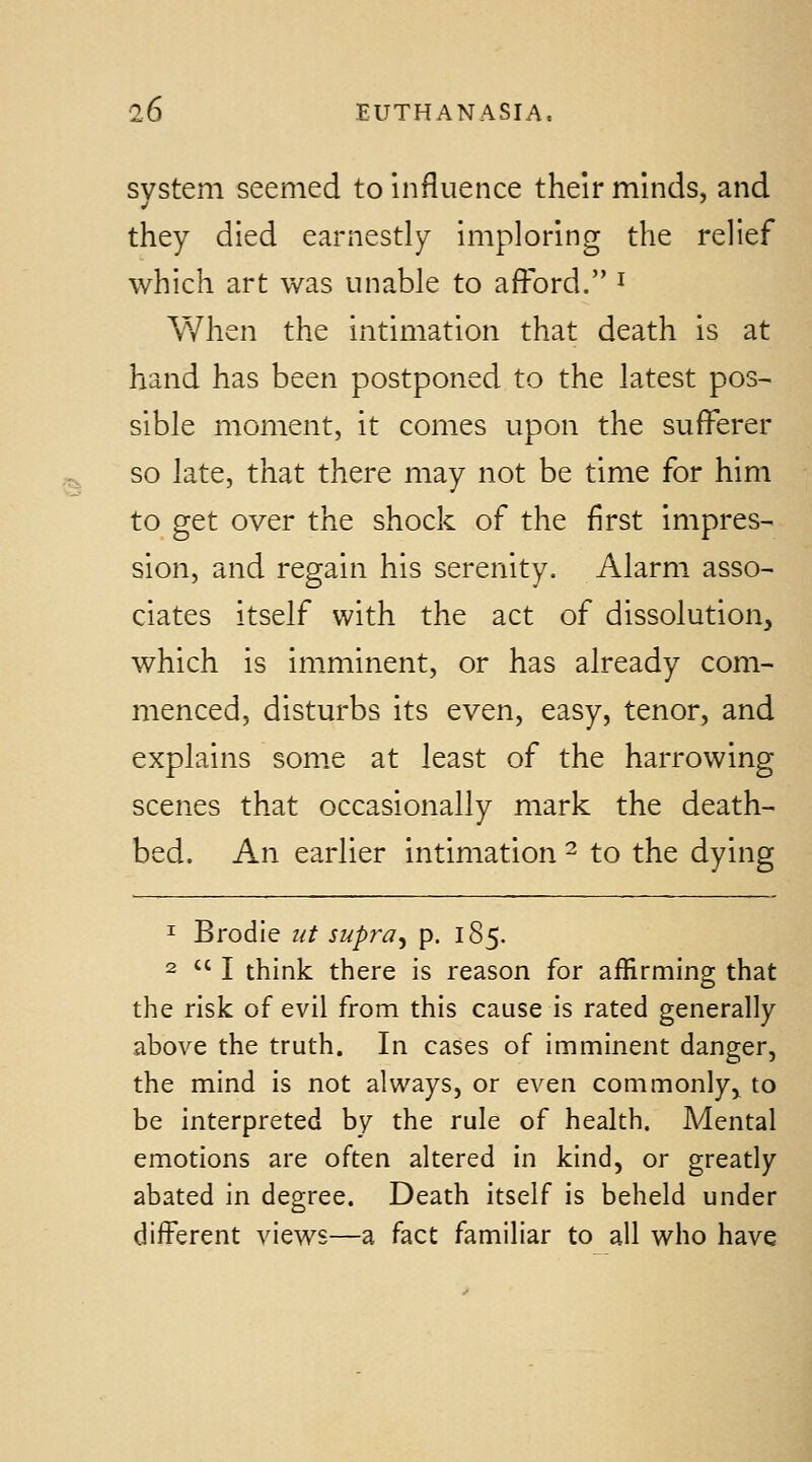 system seemed to influence their minds, and they died earnestly imploring the relief which art was unable to afford. ^ V/hen the intimation that death is at hand has been postponed to the latest pos- sible moment, it comes upon the sufferer so late, that there may not be time for him to get over the shock of the first impres- sion, and regain his serenity. Alarm asso- ciates itself with the act of dissolution, which is imminent, or has already com- menced, disturbs its even, easy, tenor, and explains some at least of the harrowing scenes that occasionally mark the death- bed. An earlier intimation ^ to the dying 1 Brodie ut supra^ p. 185. 2  I think there is reason for affirming that the risk of evil from this cause is rated generally above the truth. In cases of imminent danger, the mind is not always, or even commonly, to be interpreted by the rule of health. Mental emotions are often altered in kind, or greatly abated in degree. Death itself is beheld under different views—a fact familiar to all who have