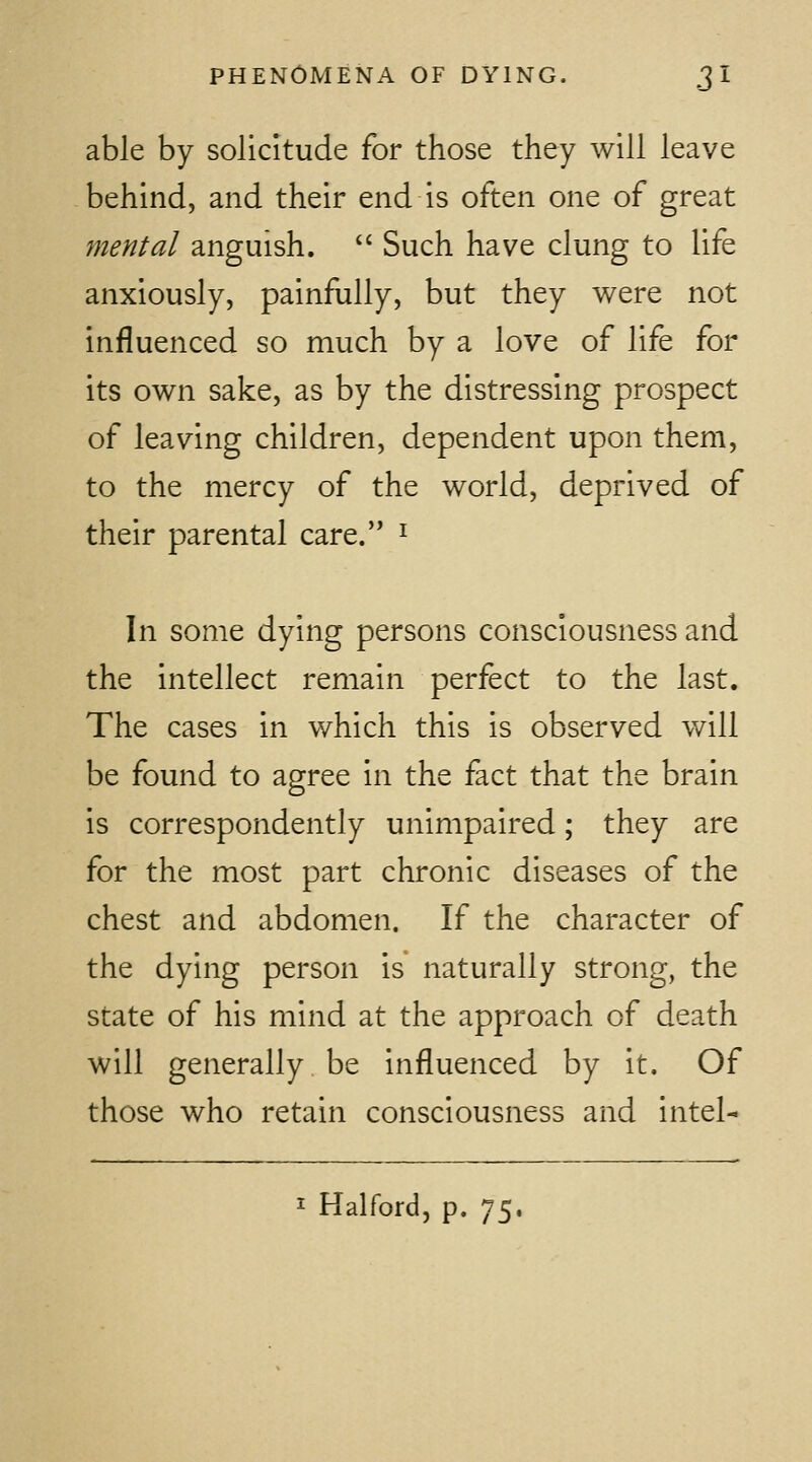 able by solicitude for those they will leave behind, and their end is often one of great mental anguish.  Such have clung to life anxiously, painfully, but they were not influenced so much by a love of life for its own sake, as by the distressing prospect of leaving children, dependent upon them, to the mercy of the world, deprived of their parental care. ^ In some dying persons consciousness and the intellect remain perfect to the last. The cases in which this is observed will be found to agree in the fact that the brain is correspondently unimpaired; they are for the most part chronic diseases of the chest and abdomen. If the character of the dying person is naturally strong, the state of his mind at the approach of death will generally be influenced by it. Of those who retain consciousness and intel-