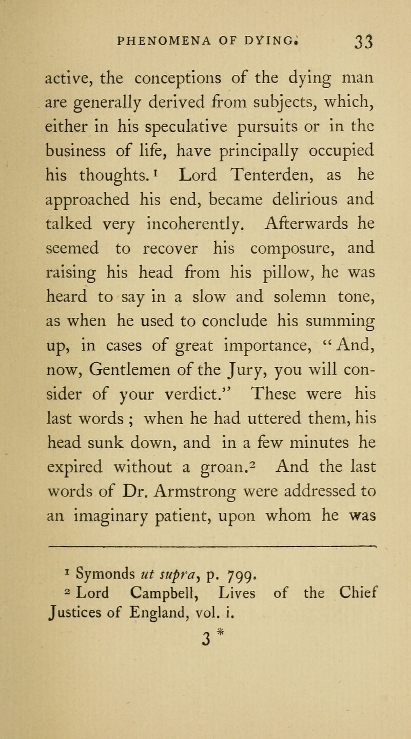 active, the conceptions of the dying man are generally derived from subjects, which, either in his speculative pursuits or in the business of life, have principally occupied his thoughts. ^ Lord Tenterden, as he approached his end, became delirious and talked very incoherently. Afterwards he seemed to recover his composure, and raising his head from his pillow, he was heard to say in a slow and solemn tone, as when he used to conclude his summing up, in cases of great importance,  And, now. Gentlemen of the Jury, you will con- sider of your verdict. These were his last words ; when he had uttered them, his head sunk down, and in a few minutes he expired without a groan.^ And the last words of Dr. Armstrong were addressed to an imaginary patient, upon whom he was 1 Symonds ut supra^ p. 799. 2 Lord Campbell, Lives of the Chief Justices of England, vol. i.