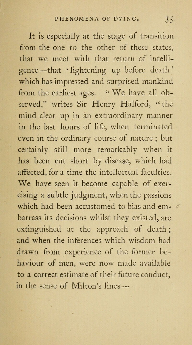 It is especially at the stage of transition from the one to the other of these states, that we meet with that return of intelli- gence—that ' lightening up before death ' which has impressed and surprised mankind from the earliest ages.  We have all ob- served, writes Sir Henry Halford,  the mind clear up in an extraordinary manner in the last hours of life, v/hen terminated even in the ordinary course of nature ; but certainly still more remarkably when it has been cut short by disease, v/hich had affected, for a time the intellectual faculties. We have seen it become capable of exer- cising a subtle judgment, when the passions which had been accustomed to bias and em- barrass its decisions whilst they existed, are extinguished at the approach of death; and when the inferences which wisdom had drawn from experience of the former be- haviour of men, v/ere nov/ made available to a correct estimate of their future conduct, in the sense of Milton's lines —