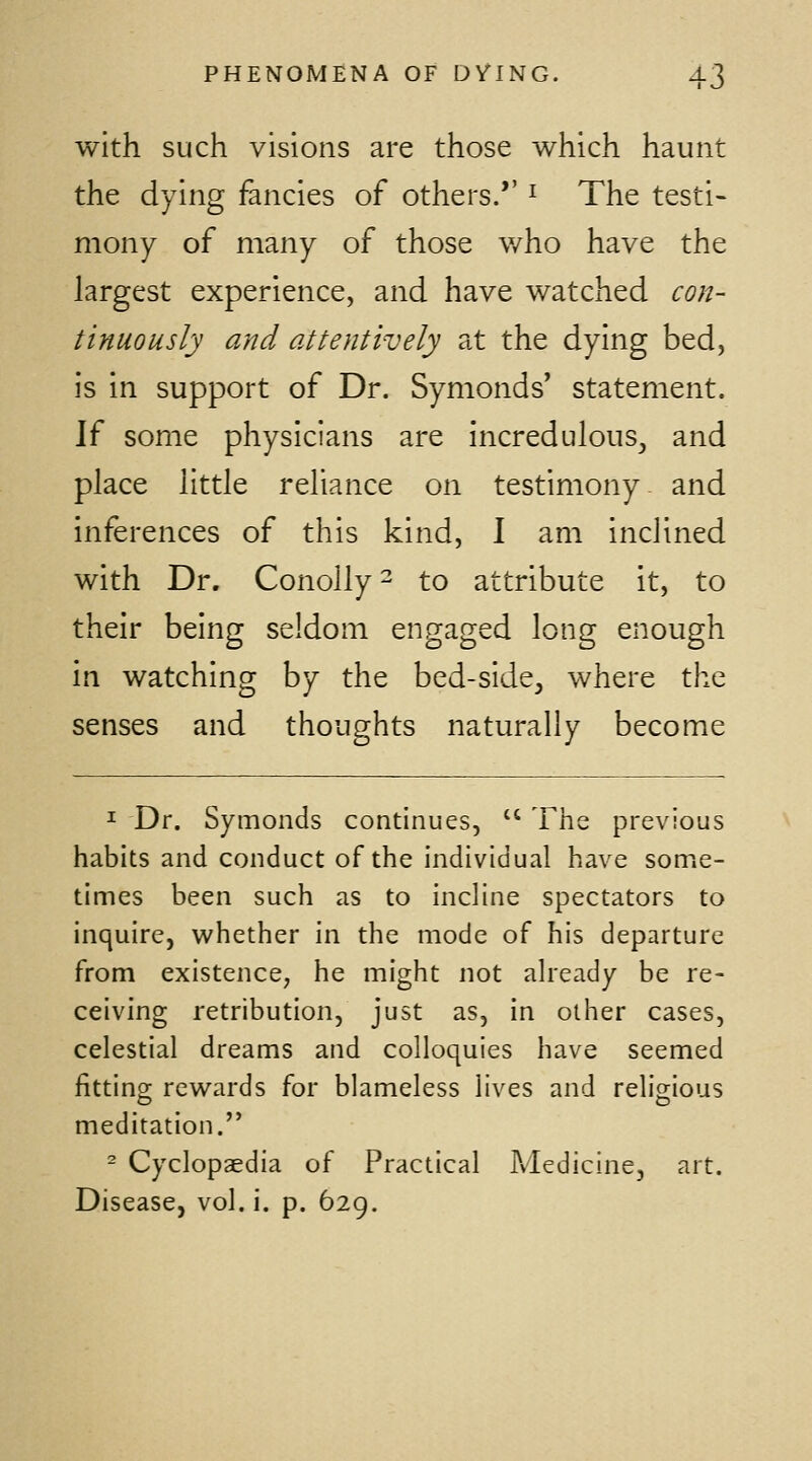 with such visions are those which haunt the dying fancies of others.*' ^ The testi- mony of many of those who have the largest experience, and have watched con- tinuously and attentively at the dying bed, is in support of Dr. Symonds' statement. \i some physicians are incredulous, and place little reliance on testimony and inferences of this kind, 1 am inclined with Dr. Conolly- to attribute it, to their being seldom engaged long enough in watching by the bed-side, where the senses and thoughts naturally become ^ Dr. Symonds continues,  The previous habits and conduct of the individual have some- times been such as to incline spectators to inquire, vi'hether in the mode of his departure from existence, he might not already be re- ceiving retribution, just as, in other cases, celestial dreams and colloquies have seemed fitting; rewards for blameless lives and relio-ious meditation. - Cyclopaedia of Practical Medicine, art. Disease, vol. i. p. 629.