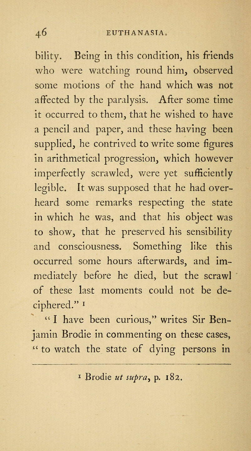 bility. Being in this condition, his friends who were watching round him, observed some motions of the hand which was not affected by the paralysis. After some time it occurred to them, that he wished to have a pencil and paper, and these having been supplied, he contrived to write som^e figures in arithmetical progression, which however imperfectly scrawled, v/ere yet sufficiently legible. It was supposed that he had over- heard some remarks respecting the state in which he was, and that his object was to show, that he preserved his sensibility and consciousness. Something like this occurred some hours afterwards, and im- mediately before he died, but the scrawl of these last moments could not be de- ciphered. I  I have been curious, writes Sir Ben- jamin Brodie in commenting on these cases,  to watch the state of dying persons in I Brodie ut supra^ p. 182,