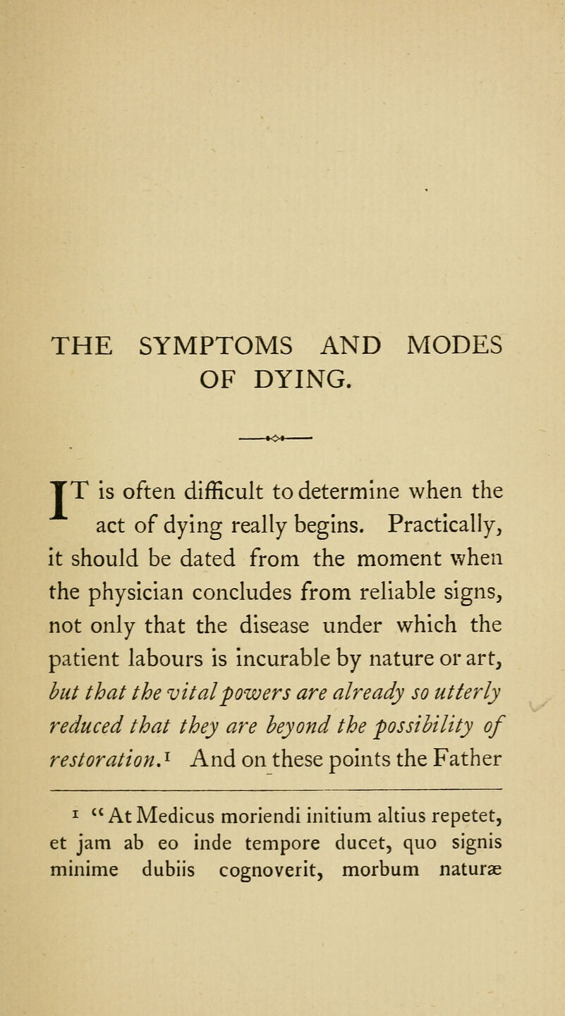 THE SYMPTOMS AND MODES OF DYING. TT is often difficult to determine when the act of dying really begins. Practically, it should be dated from the moment when the physician concludes from reliable signs, not only that the disease under which the patient labours is incurable by nature or art, hut that the vital powers are already so utterly reduced that they are beyond the possibility of restoration.^ And on these points the Father I  At Medicus moriendi initium altius repetet, et jam ab eo inde tempore ducet, quo signis minime dubiis cognoverit, morbum naturae