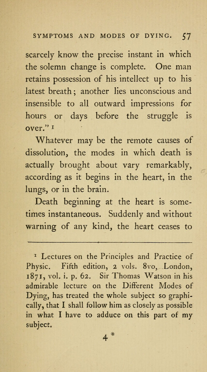 scarcely know the precise instant in which the solemn change is complete. One man retains possession of his intellect up to his latest breath; another lies unconscious and insensible to all outward Impressions for hours or days before the struggle is over. I Whatever may be the remote causes of dissolution, the modes in which death is actually brought about vary remarkably, according as it begins in the heart, in the lungs, or in the brain. Death beginning at the heart is some- times instantaneous. Suddenly and without warning of any kind, the heart ceases to ^ Lectures on the Principles and Practice of Physic. Fifth edition, 2 vols. 8vo, London, 1871, vol. i. p. 62. Sir Thomas Watson in his admirable lecture on the Different Modes of Dying, has treated the whole subject so graphi- cally, that I shall follow him as closely as possible in what I have to adduce on this part of my subject.