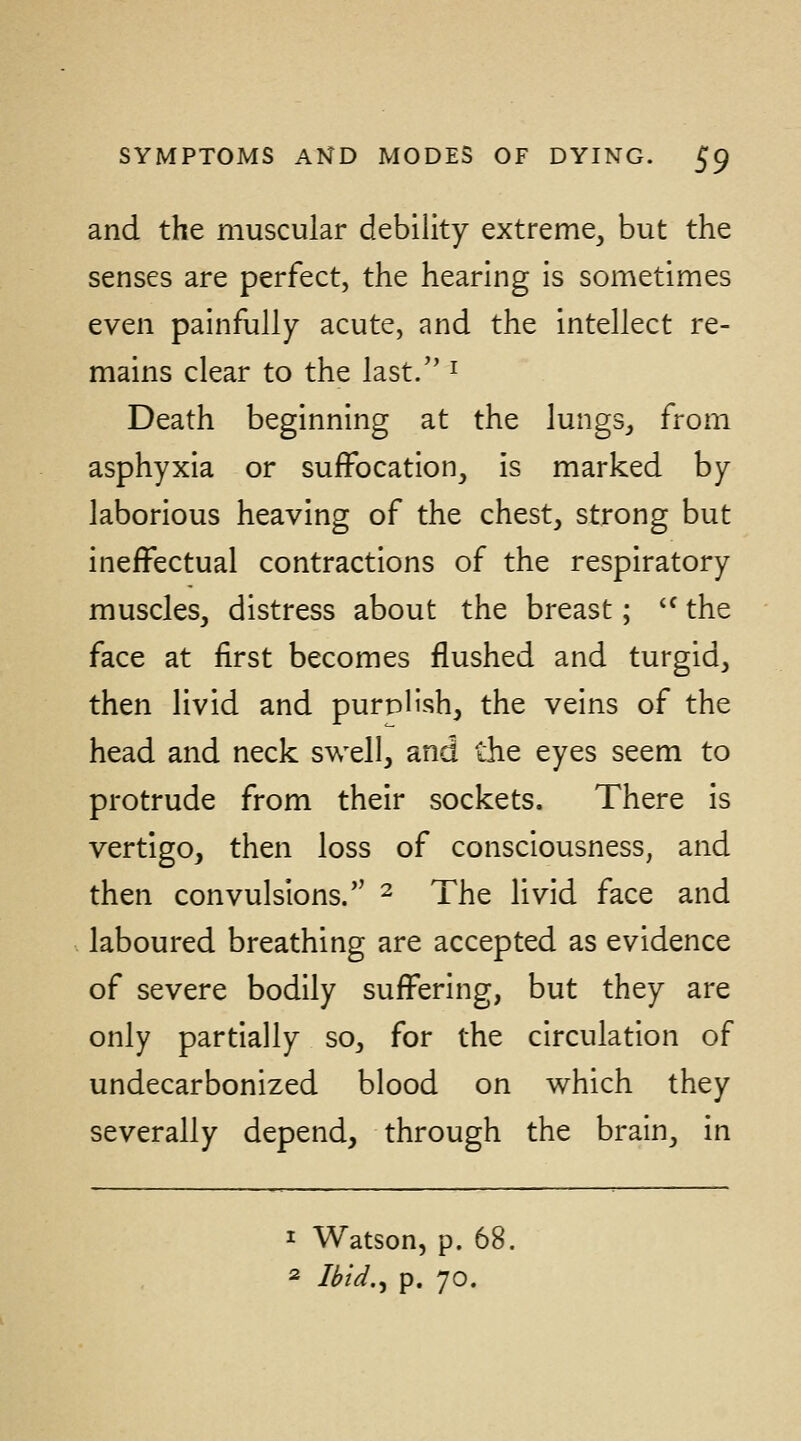 and the muscular debility extreme, but the senses are perfect, the hearing is sometimes even painfully acute, and the intellect re- mains clear to the last. ^ Death beginning at the lungs, from asphyxia or suffocation, is marked by laborious heaving of the chest, strong but ineffectual contractions of the respiratory muscles, distress about the breast; *^ the face at first becomes flushed and turgid, then livid and purph'sh, the veins of the head and neck swell, and the eyes seem to protrude from their sockets. There is vertigo, then loss of consciousness, and then convulsions. ^ The livid face and laboured breathing are accepted as evidence of severe bodily suffering, but they are only partially so, for the circulation of undecarbonized blood on which they severally depend, through the brain, in 1 Watson, p. 68. 2 Ibid.^ p. 70.