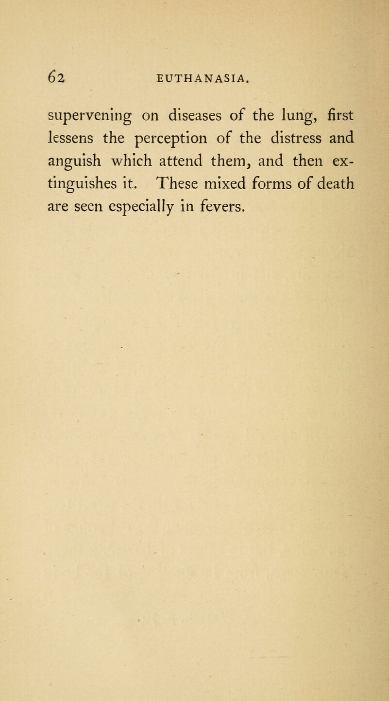 supervening on diseases of the lung, first lessens the perception of the distress and anguish which attend them, and then ex- tinguishes it. These mixed forms of death are seen especially in fevers.