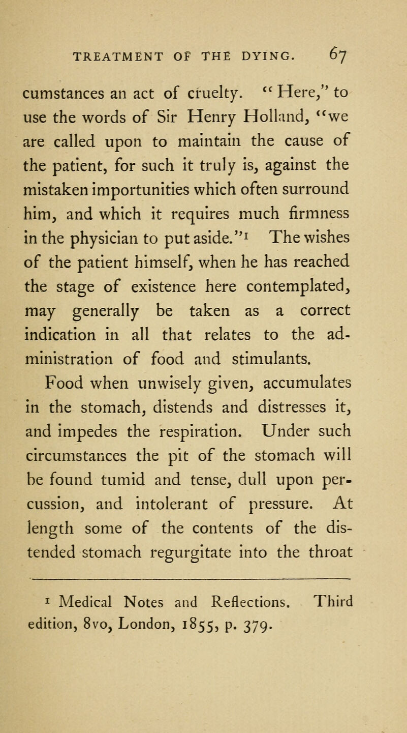 cumstances an act of cruelty. '^ Here/' to use the words of Sir Henry Holland, *^we are called upon to maintain the cause of the patient, for such it truly is, against the mistaken importunities which often surround him, and which it requires much firmness in the physician to put aside.^ The wishes of the patient himself, when he has reached the stage of existence here contemplated, may generally be taken as a correct indication In all that relates to the ad- ministration of food and stimulants. Food when unwisely given, accumulates in the stomach, distends and distresses it, and impedes the respiration. Under such circumstances the pit of the stomach will be found tumid and tense, dull upon per- cussion, and intolerant of pressure. At length some of the contents of the dis- tended stomach regurgitate Into the throat I Medical Notes and Reflections. Third edition, 8vo, London, 1855, p. 379.