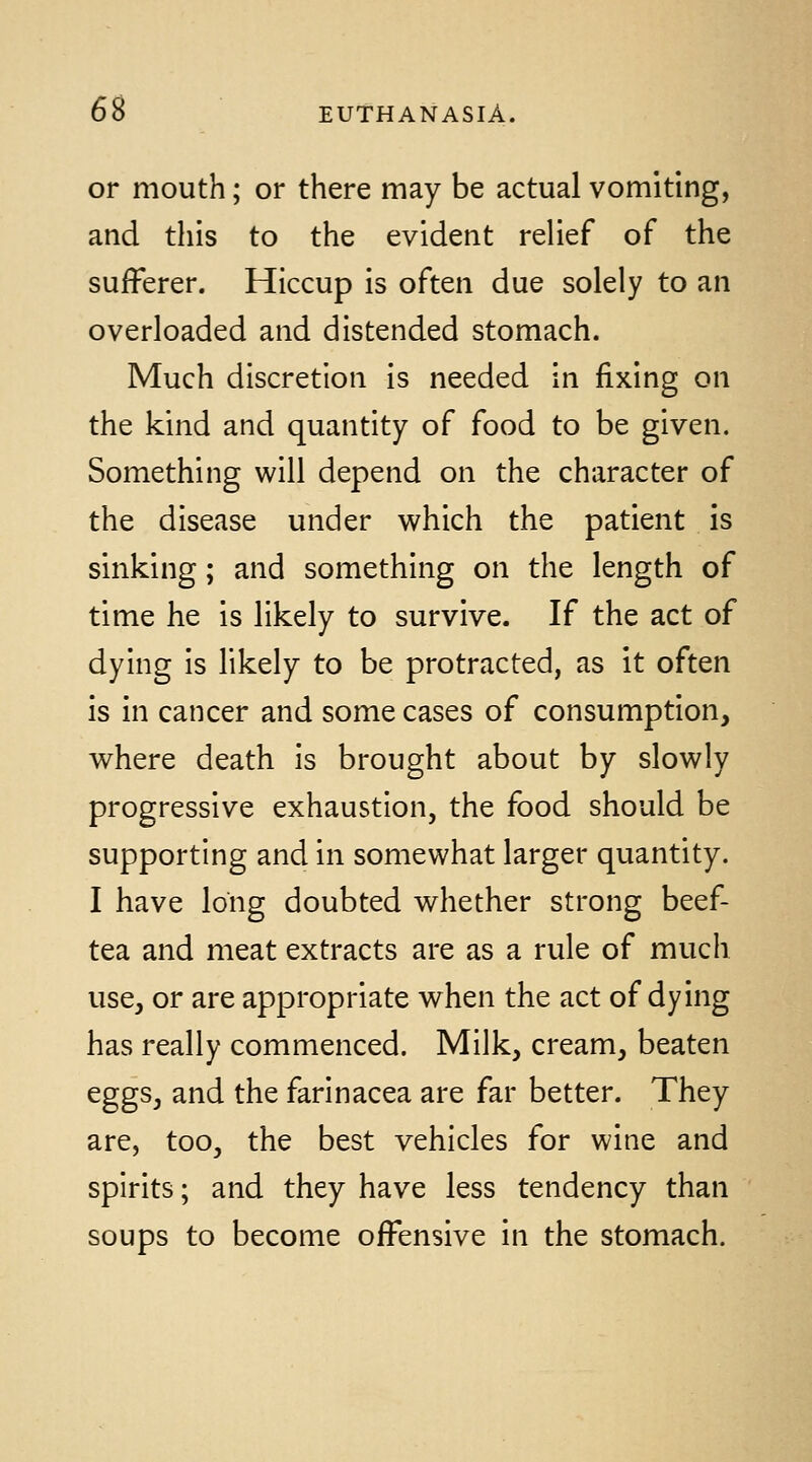 or mouth; or there may be actual vomiting, and this to the evident relief of the sufferer. Hiccup is often due solely to an overloaded and distended stomach. Much discretion is needed in fixing on the kind and quantity of food to be given. Something will depend on the character of the disease under which the patient is sinking; and something on the length of time he is likely to survive. If the act of dying is likely to be protracted, as it often is in cancer and some cases of consumption, where death is brought about by slowly progressive exhaustion, the food should be supporting and in somewhat larger quantity. I have long doubted whether strong beef- tea and meat extracts are as a rule of much use, or are appropriate when the act of dying has really commenced. Milk, cream, beaten eggs, and the farlnacea are far better. They are, too, the best vehicles for wine and spirits; and they have less tendency than soups to become offensive in the stomach.