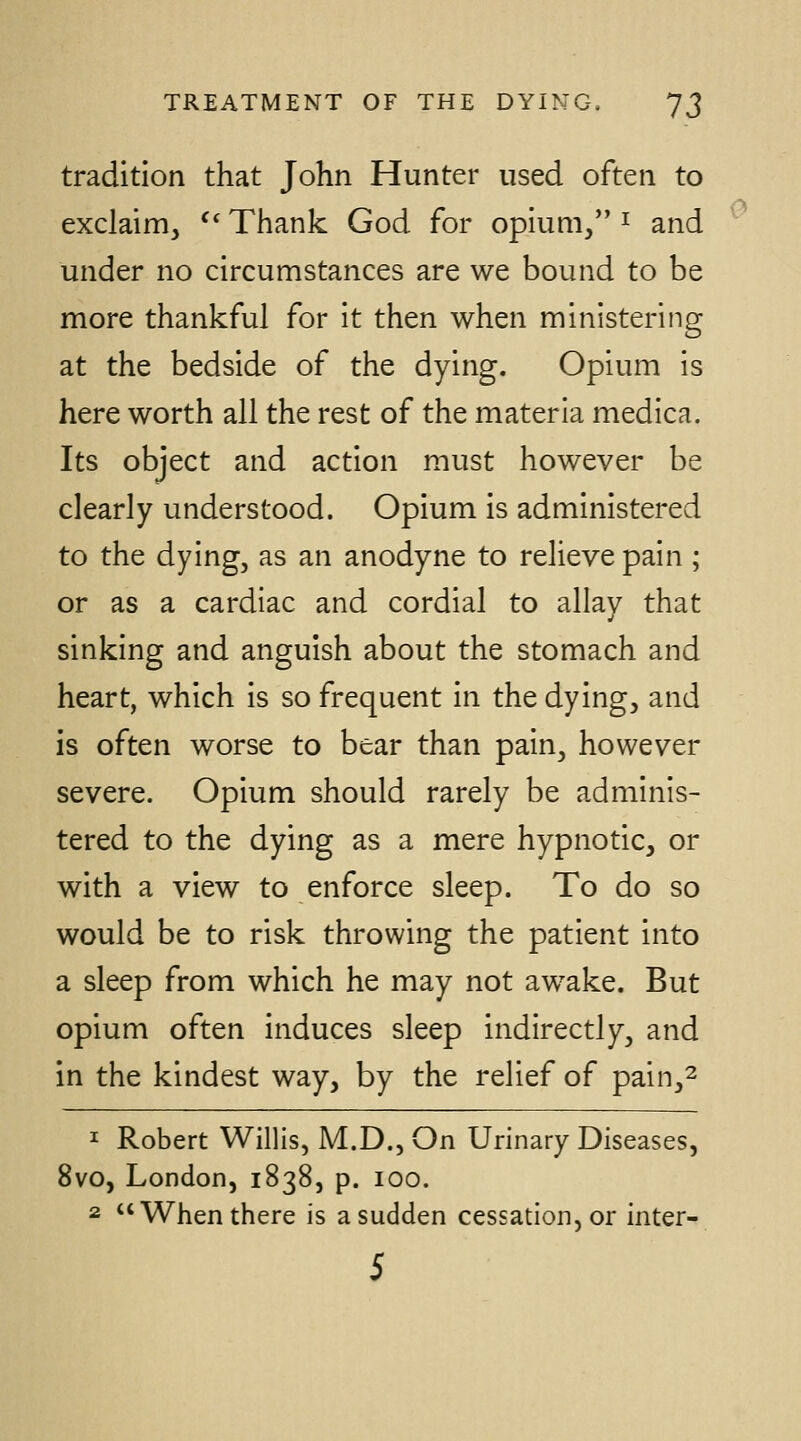 tradition that John Hunter used often to exclaim, ^' Thank God for opium, ^ and under no circumstances are we bound to be more thankful for it then when ministering at the bedside of the dying. Opium is here worth all the rest of the materia medica. Its object and action must however be clearly understood. Opium is administered to the dying, as an anodyne to relieve pain ; or as a cardiac and cordial to allav that sinking and anguish about the stomach and heart, which is so frequent in the dying, and is often worse to bear than pain, however severe. Opium should rarely be adminis- tered to the dying as a mere hypnotic, or with a view to enforce sleep. To do so would be to risk throwing the patient into a sleep from which he may not awake. But opium often induces sleep indirectly, and in the kindest way, by the relief of pain,^ ^ Robert Willis, M.D., On Urinary Diseases, 8vo, London, 1838, p. 100. 2 When there is a sudden cessation, or inter- 5