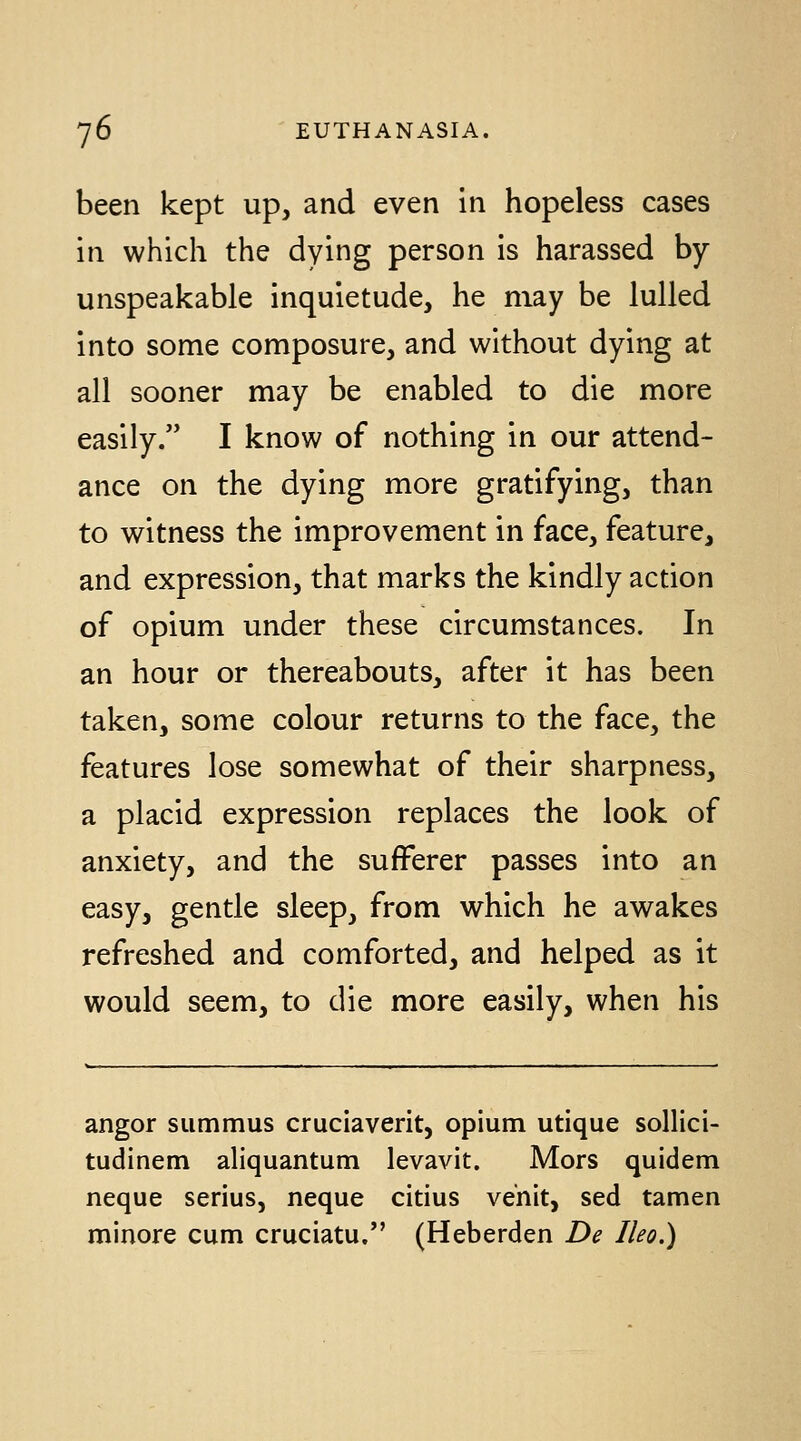 been kept up, and even in hopeless cases in which the dying person is harassed by- unspeakable inquietude, he may be lulled into some composure, and without dying at all sooner may be enabled to die more easily. I know of nothing in our attend- ance on the dying more gratifying, than to witness the improvement in face, feature, and expression, that marks the kindly action of opium under these circumstances. In an hour or thereabouts, after it has been taken, some colour returns to the face, the features lose somewhat of their sharpness, a placid expression replaces the look of anxiety, and the sufferer passes into an easy, gentle sleep, from which he awakes refreshed and comforted, and helped as it would seem, to die more easily, when his angor summus cruciaverit, opium utique sollici- tudinem aliquantum levavit. Mors quidem neque serius, neque citius venit, sed tamen minore cum cruciatu. (Heberden De Ileo.)
