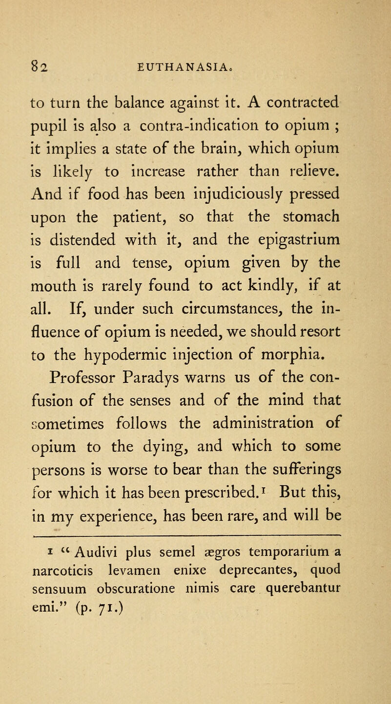 to turn the balance against it. A contracted pupil is also a contra-indication to opium ; it implies a state of the brain, which opium is likely to increase rather than relieve. And if food has been injudiciously pressed upon the patient, so that the stomach is distended with it, and the epigastrium is full and tense, opium given by the mouth is rarely found to act kindly, if at all. If, under such circumstances, the in- fluence of opium is needed, we should resort to the hypodermic injection of morphia. Professor Paradys warns us of the con- fusion of the senses and of the mind that sometimes follows the administration of opium to the dying, and which to some persons is worse to bear than the sufferings for which it has been prescribed.^ But this, in my experience, has been rare, and will be I  Audivi plus semel segros temporarium a narcoticis levamen enixe deprecantes, quod sensuum obscuratione nimis care querebantur emi. (p. 71.)