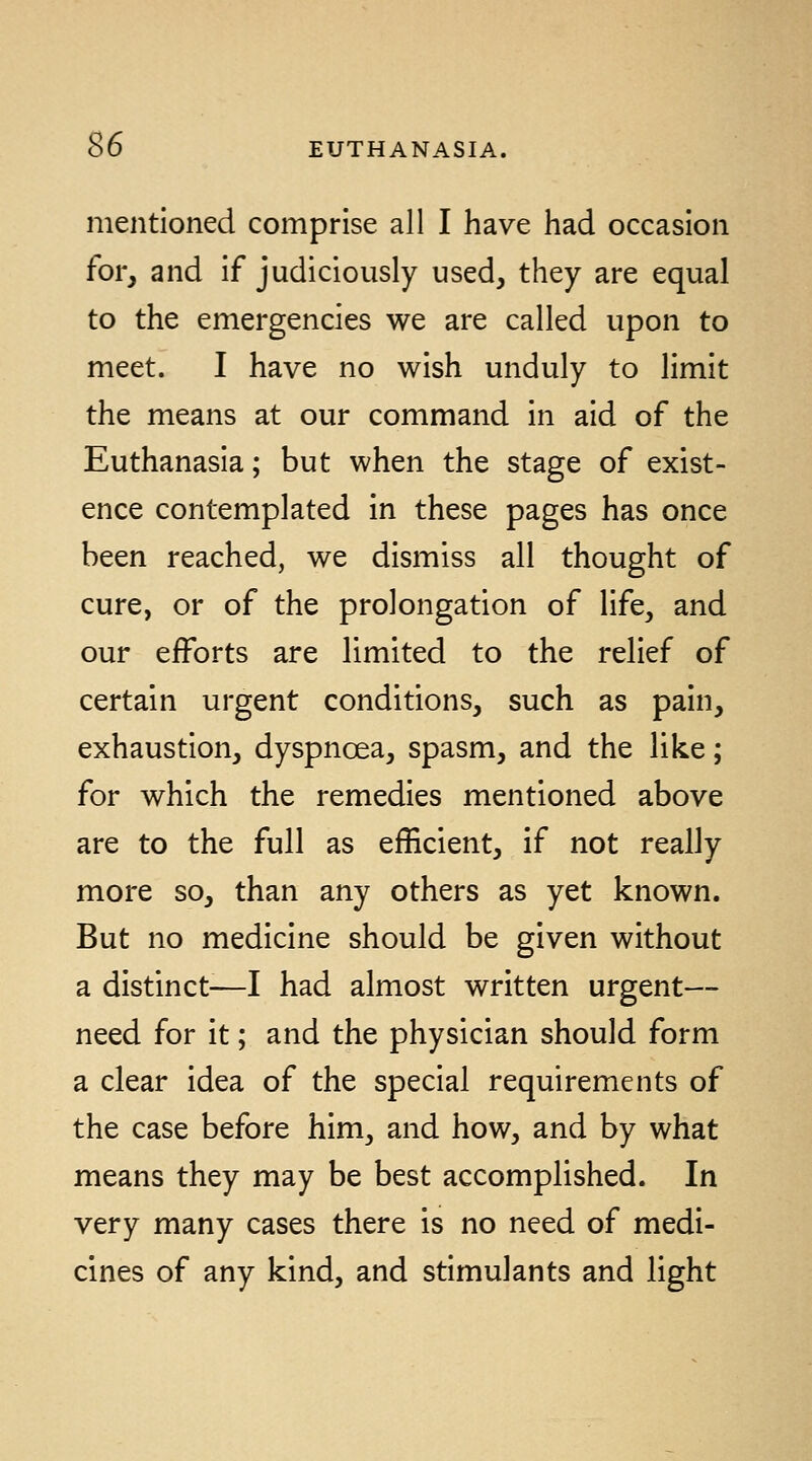 mentioned comprise all I have had occasion for, and if judiciously used, they are equal to the emergencies we are called upon to meet. I have no wish unduly to limit the means at our command in aid of the Euthanasia; but when the stage of exist- ence contemplated in these pages has once been reached, we dismiss all thought of cure, or of the prolongation of life, and our eiforts are limited to the relief of certain urgent conditions, such as pain, exhaustion, dyspncea, spasm, and the like; for which the remedies mentioned above are to the full as efficient, if not really more so, than any others as yet known. But no medicine should be given without a distinct—I had almost written urgent— need for it; and the physician should form a clear idea of the special requirements of the case before him, and how, and by what means they may be best accomplished. In very many cases there is no need of medi- cines of any kind, and stimulants and light