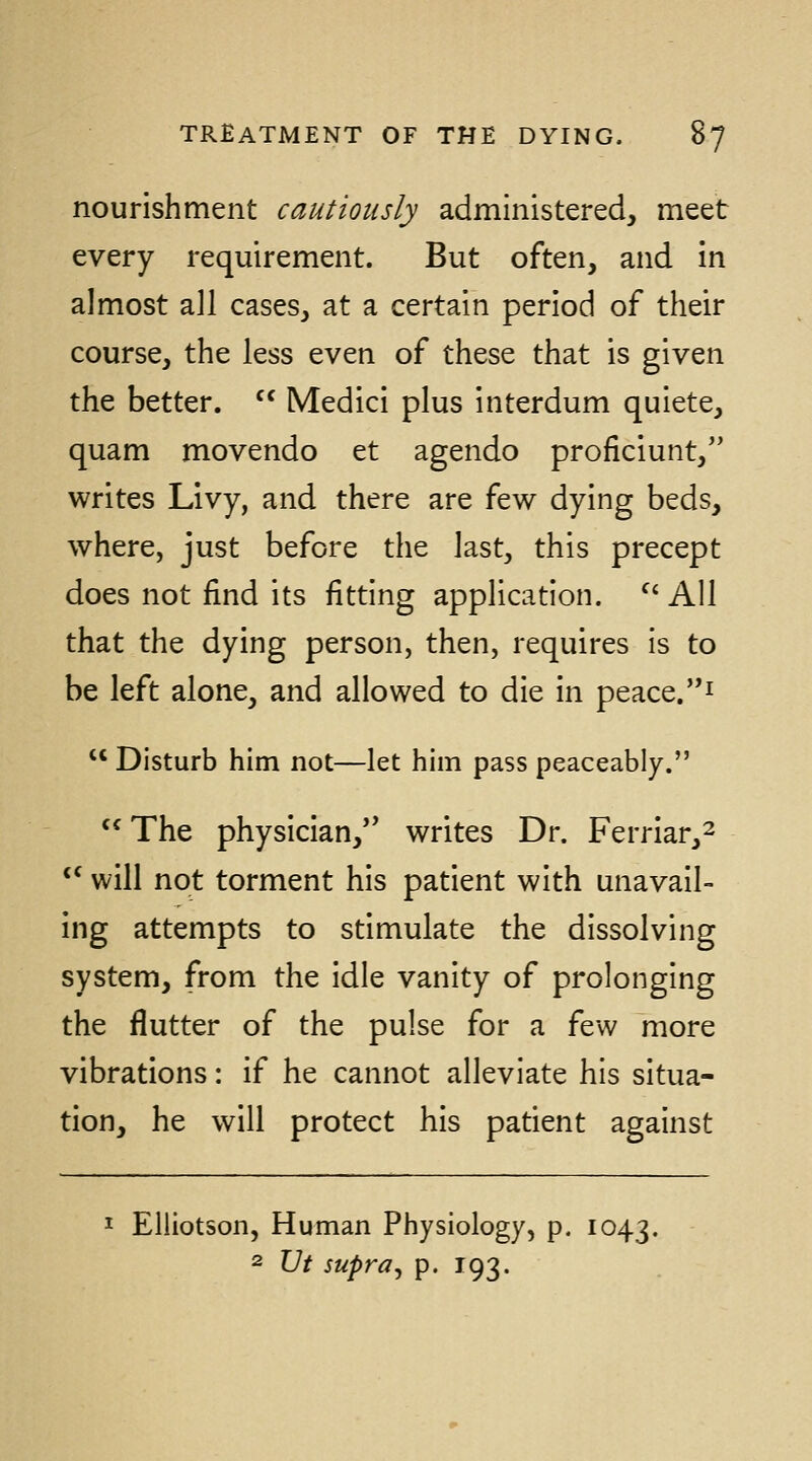 nourishment cautiously administered, meet every requirement. But often, and in almost all cases, at a certain period of their course, the less even of these that is given the better.  Medici plus interdum quiete, quam movendo et agendo proficiunt, writes Livy, and there are few dying beds, where, just before the last, this precept does not find its fitting application. ^' All that the dying person, then, requires is to be left alone, and allowed to die in peace.i  Disturb him not—let him pass peaceably.  The physician,'* writes Dr. Ferriar,^ *^ will not torment his patient with unavail- ing attempts to stimulate the dissolving system, from the idle vanity of prolonging the flutter of the pulse for a few more vibrations: if he cannot alleviate his situa- tion, he will protect his patient against I Elliotson, Human Physiology, p. 1043. 2 XJt supra^ p. 193.