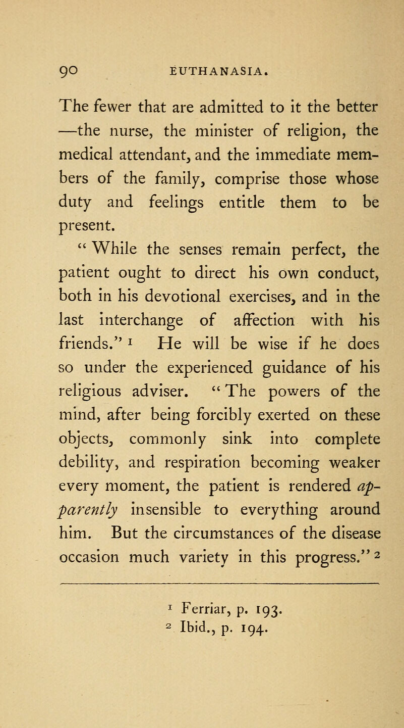 The fewer that are admitted to it the better —the nurse, the minister of religion, the medical attendant, and the immediate mem- bers of the family, comprise those whose duty and feelings entitle them to be present.  While the senses remain perfect, the patient ought to direct his own conduct, both in his devotional exercises, and in the last interchange of affection with his friends/' ^ He will be wise if he does so under the experienced guidance of his religious adviser.  The powers of the mind, after being forcibly exerted on these objects, commonly sink into complete debility, and respiration becoming weaker every moment, the patient is rendered ap- parently insensible to everything around him. But the circumstances of the disease occasion much variety in this progress.'' ^ ^ Ferriar, p. 193. 2 Ibid., p. 194.