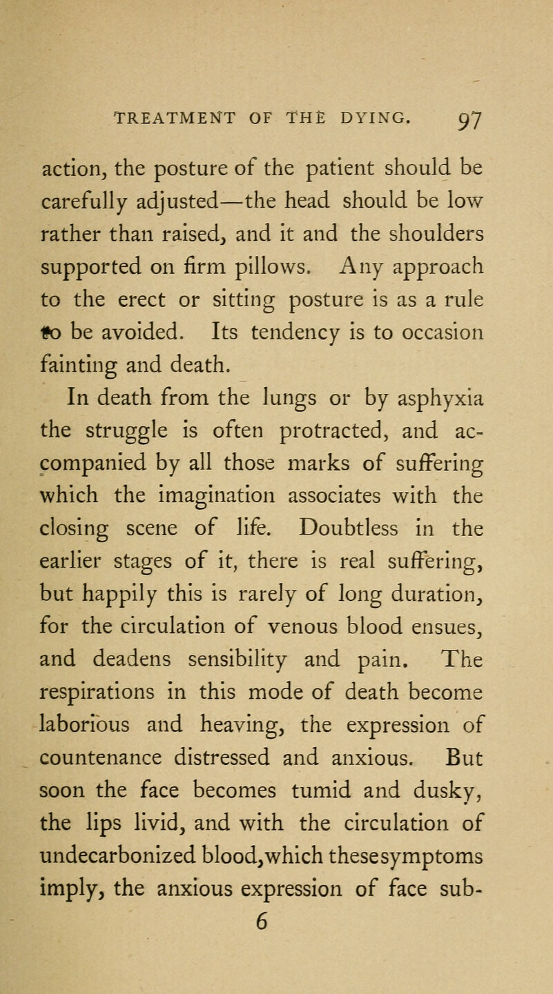 action^ the posture of the patient should be carefully adjusted—the head should be low rather than raised^ and it and the shoulders supported on firm pillows. Any approach to the erect or sitting posture is as a rule 1?o be avoided. Its tendency is to occasion fainting and death. In death from the lungs or by asphyxia the struggle is often protracted, and ac- companied by all those marks of suffering which the imagination associates with the closing scene of life. Doubtless in the earlier stages of it, there is real suffering, but happily this is rarely of long duration, for the circulation of venous blood ensues, and deadens sensibility and pain. The respirations in this mode of death become laborious and heaving, the expression of countenance distressed and anxious. But soon the face becomes tumid and dusky, the lips livid, and with the circulation of undecarbonized blood, which these symptoms imply, the anxious expression of face sub- 6