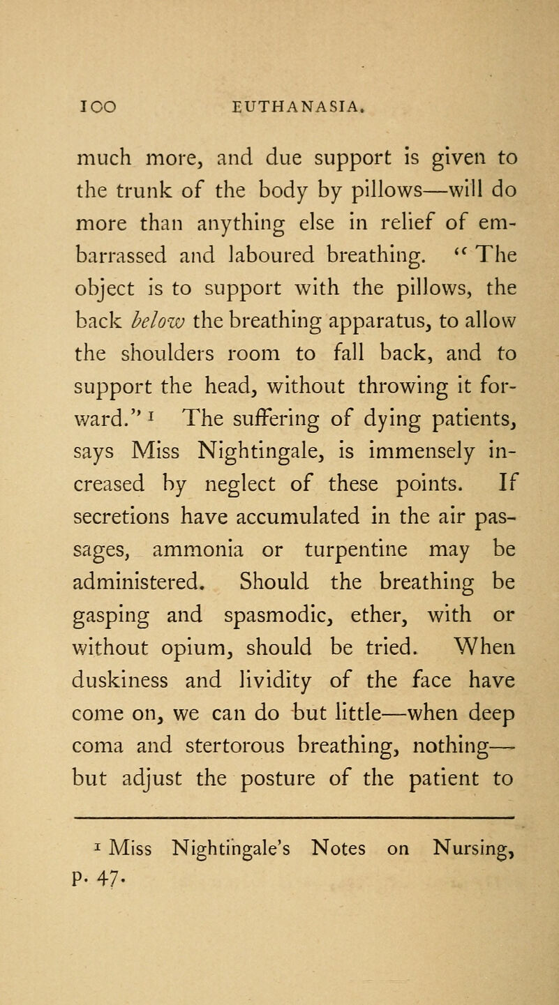 much more, and due support is given to the trunk of the body by pillows—will do more than anything else in relief of em- barrassed and laboured breathing. '^ The object is to support with the pillows, the back below the breathing apparatus, to allow the shoulders room to fall back, and to support the head, without throwing it for- ward. I The suffering of dying patients, says Miss Nightingale, is immensely in- creased by neglect of these points. If secretions have accumulated in the air pas- sages, ammonia or turpentine may be administered. Should the breathing be gasping and spasmodic, ether, with or without opium, should be tried. When duskiness and lividity of the face have come on, we can do but little—when deep coma and stertorous breathing, nothing— but adjust the posture of the patient to I Miss Nightingale's Notes on Nursing, p. 47-
