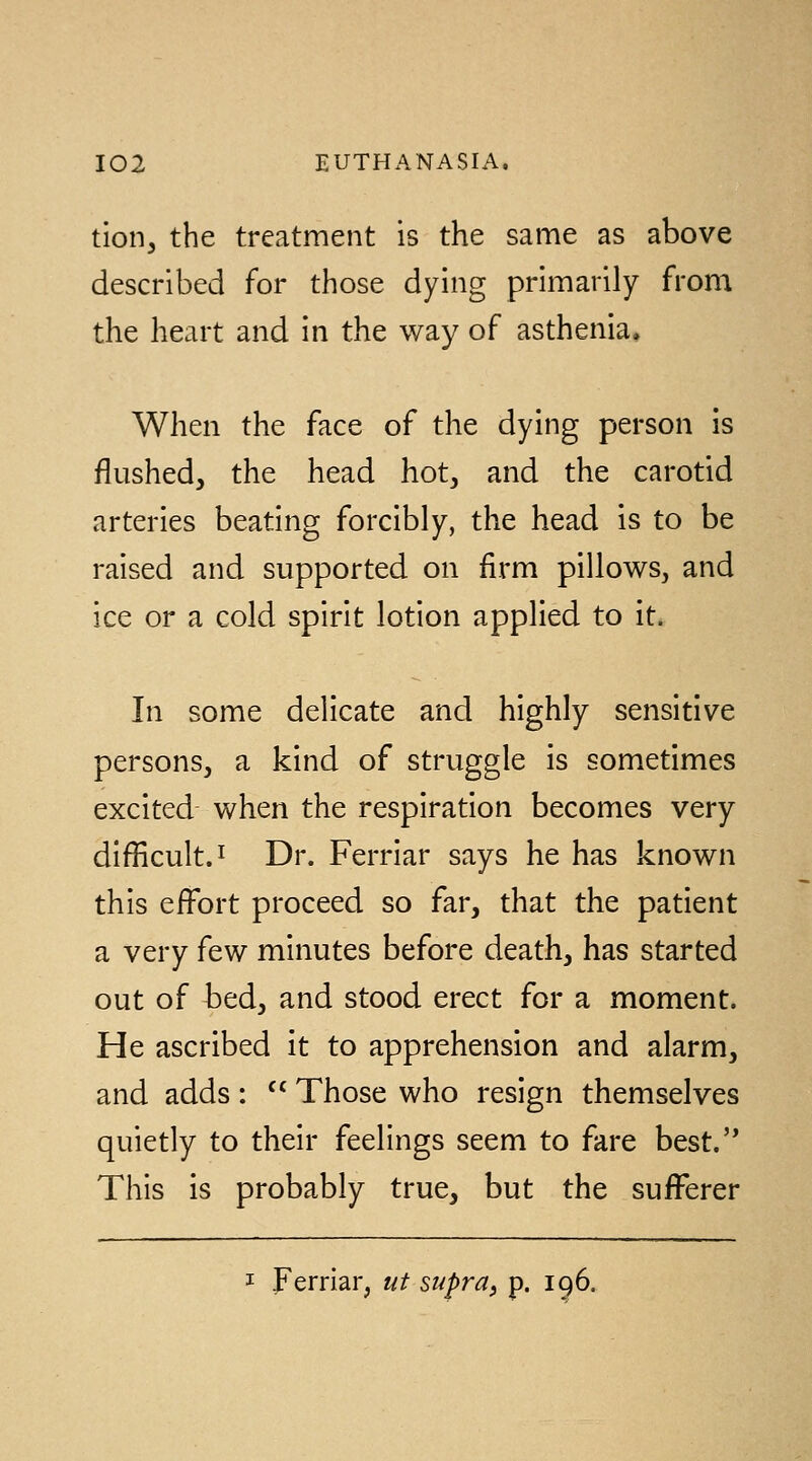 tion, the treatment is the same as above described for those dying primarily from the heart and in the way of asthenia. When the face of the dying person is flushed, the head hot, and the carotid arteries beating forcibly, the head is to be raised and supported on firm pillows, and ice or a cold spirit lotion applied to it. In some delicate and highly sensitive persons, a kind of struggle is sometimes excited when the respiration becomes very difficult. I Dr. Ferriar says he has known this effort proceed so far, that the patient a very few minutes before death, has started out of bed, and stood erect for a moment. He ascribed it to apprehension and alarm, and adds : '^ Those who resign themselves quietly to their feelings seem to fare best.'* This is probably true, but the sufferer I ferriar, ut st^pra, p. 196.