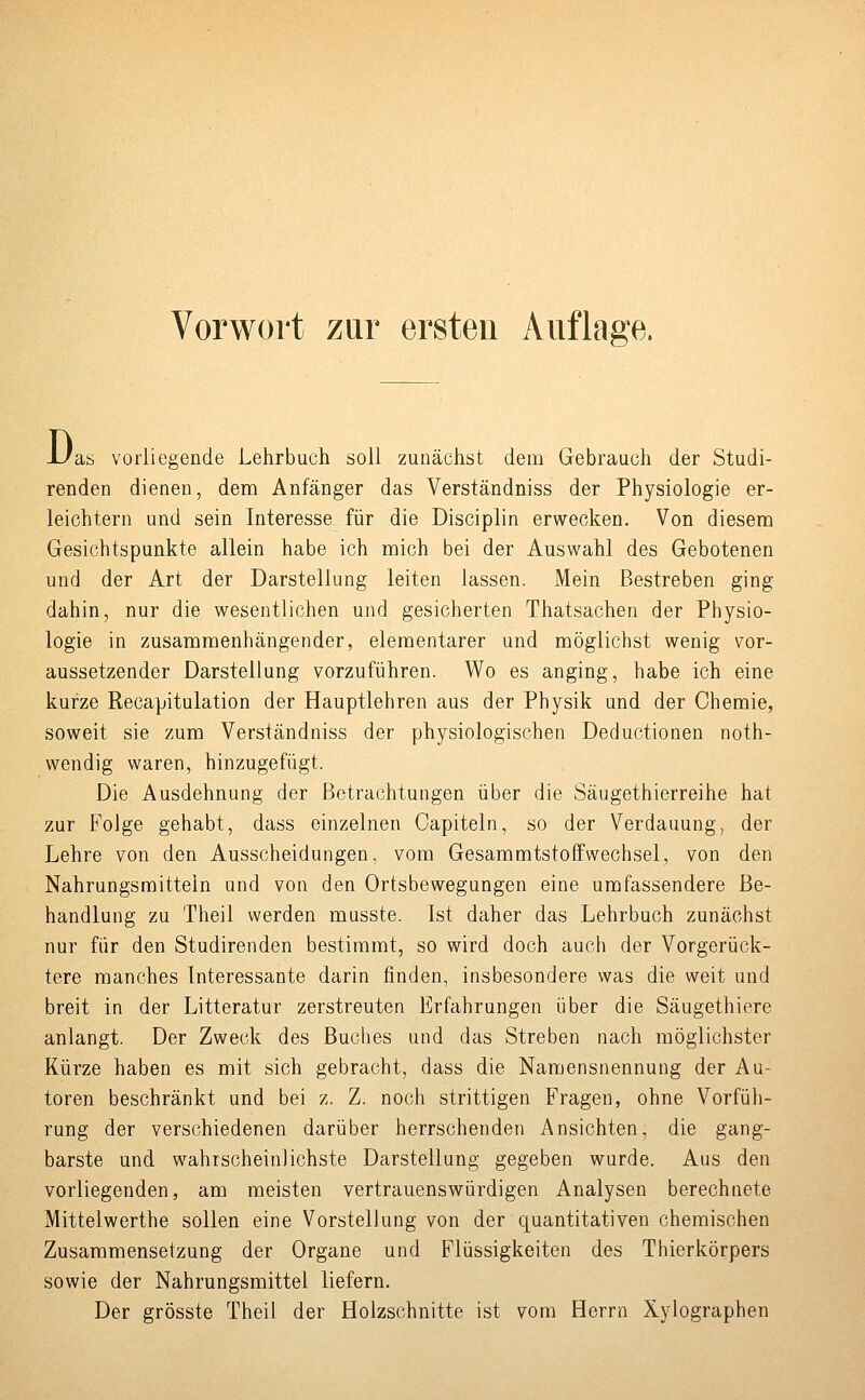 Vorwort zur ersten Auflage. JL/as vorliegende Lehrbuch soll zunächst dem Gebrauch der Studi- renden dienen, dem Anfänger das Verständniss der Physiologie er- leichtern und sein Interesse für die Disciplin erwecken. Von diesem Gesichtspunkte allein habe ich mich bei der Auswahl des Gebotenen und der Art der Darstellung leiten lassen. Mein Bestreben ging dahin, nur die wesentlichen und gesicherten Thatsachen der Physio- logie in zusammenhängender, elementarer und möglichst wenig vor- aussetzender Darstellung vorzuführen. Wo es anging, habe ich eine kurze Recapitulation der Hauptlehren aus der Physik und der Chemie, soweit sie zum Verständniss der physiologischen Deductionen noth- wendig waren, hinzugefügt. Die Ausdehnung der Betrachtungen über die Säugethierreihe hat zur Folge gehabt, dass einzelnen Capiteln, so der Verdauung, der Lehre von den Ausscheidungen, vom Gesammtstoffwechsel, von den Nahrungsmitteln und von den Ortsbewegungen eine umfassendere Be- handlung zu Theil werden musste. Ist daher das Lehrbuch zunächst nur für den Studirenden bestimmt, so wird doch auch der Vorgerück- tere manches Interessante darin finden, insbesondere was die weit und breit in der Litteratur zerstreuten Erfahrungen über die Säugethiere anlangt. Der Zweck des Buches und das Streben nach möglichster Kürze haben es mit sich gebracht, dass die Namensnennung der Au- toren beschränkt und bei z. Z. noch strittigen Fragen, ohne Vorfüh- rung der verschiedenen darüber herrschenden Ansichten, die gang- barste und wahrscheinlichste Darstellung gegeben wurde. Aus den vorliegenden, am meisten vertrauenswürdigen Analysen berechnete Mittelwerthe sollen eine Vorstellung von der quantitativen chemischen Zusammensetzung der Organe und Flüssigkeiten des Thierkörpers sowie der Nahrungsmittel liefern. Der grösste Theil der Holzschnitte ist vom Herrn Xylographen