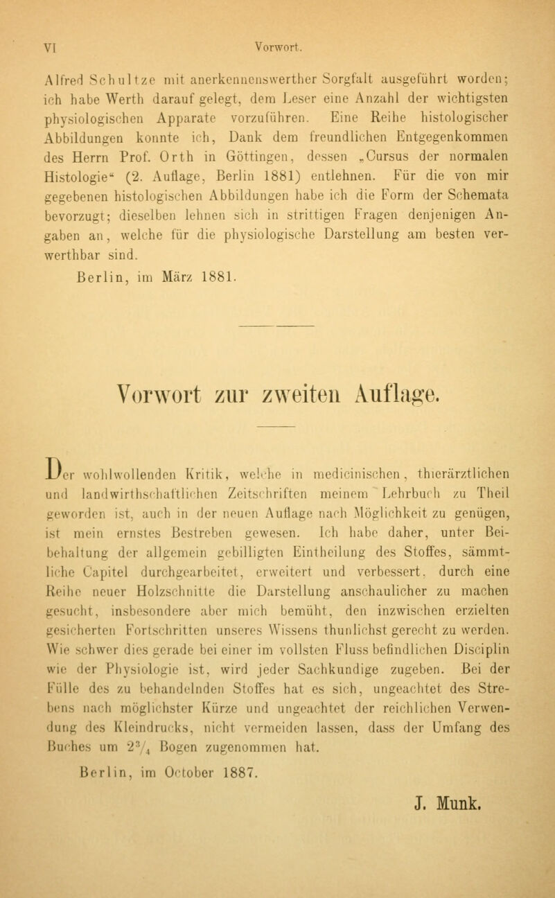 Alfred Schultze mit anerkennenswerther Sorgfalt ausgeführt worden; ich habe Werth daraufgelegt, dem Leser eine Anzahl der wichtigsten physiologischen Apparate vorzuführen. Eine Reihe histologischer Abbildungen konnte ich, Dank dem freundlichen Entgegenkommen des Herrn Prof. Orth in Göttingen, dessen rCursus der normalen Histologie (2. Auflage, Berlin 1881) entlehnen. Für die von mir gegebenen histologischen Abbildungen habe ich die Form der Schemata bevorzugt; dieselben lehnen sich in strittigen Fragen denjenigen An- gaben an, welche für die physiologische Darstellung am besten ver- werthbar sind. Berlin, im März 1881. Vorwort zur zweiten Auflage. D er wohlwollenden Kritik, welche in medicinischen, thierärztlichen und landwirtschaftlichen Zeitschriften meinem Lehrbuch zu Theil geworden ist. auch in der neuen Auflage nach .Möglichkeit zu genügen, ist mein ernstes Bestreben gewesen. Ich habe daher, unter Bei- behaltung der allgemein gebilligten Eintheilung des Stoffes, sämmt- liche Capitel durchgearbeitet, erweitert und verbessert, durch eine Reihe neuer Holzschnitte die Darstellung anschaulicher zu machen gesucht, insbesondere aber mich bemüht, den inzwischen erzielten gesicherten Fortschritten unseres Wissens thunliehst gerecht zu werden. Wie schwer dies gerade bei einer im vollsten Fluss befindlichen Disciplin wie der Physiologie ist. wird jeder Sachkundige zugeben. Bei der Fülle des zu behandelnden Stoffes hat es sich, ungeachtet des Stre- bens nach möglichster k'ürzo und ungeachtet der reichlichen Verwen- dung des Kleindrucks, nicht vermeiden lassen, dass der Umfang des Buches um 23 , Bogen zugenommen hat. Berlin, im October 1887. J. Munk.