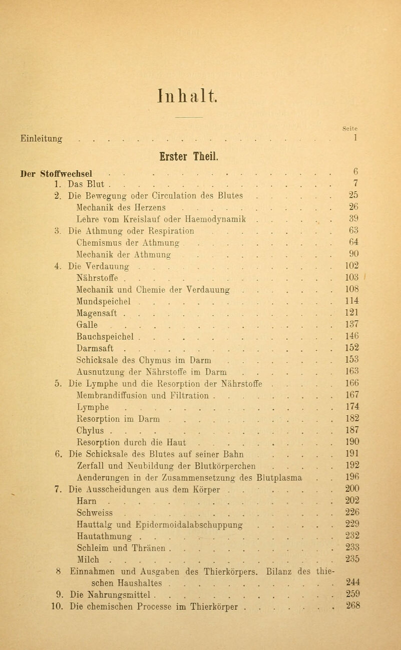 Inhalt Seite Einleitung 1 Erster Theil. Der Stoffwechsel 1. Das Blut 7 2. Die Bewegung oder Circulation des Blutes 25 Mechanik des Herzens 26 Lehre vom Kreislauf oder Haemodynamik 39 3. Die Athmung oder Respiration 63 Chemismus der Äthmung 64 Mechanik der Athmung 90 4. Die Verdauung 102 Nährstoffe 103 Mechanik und Chemie der Verdauung 108 Mundspeichel 114 Magensaft 121 Galle . 137 Bauchspeichel 146 Darmsaft 152 Schicksale des Chymus im Darm 153 Ausnutzung der Nährstoffe im Darm 163 5. Die Lymphe und die Resorption der Nährstoffe ..... 166 Membrandiffusion und Filtration 167 Lymphe 174 Resorption im Darm 182 Chylus 187 Resorption durch die Haut 190 6. Die Schicksale des Blutes auf seiner Bahn 191 Zerfall und Neubildung der Blutkörperchen 192 Aenderungen in der Zusammensetzung des Blutplasma . . 196 7. Die Ausscheidungen aus dem Körper ....... 200 Harn 202 Schweiss 226 Hauttalg und Epidcrmoidalabschuppung 229 Hautathmung 232 Schleim und Thränen 233 Milch 235 8 Einnahmen und Ausgaben des Thierkörpers. Bilanz des thie- schen Haushaltes 244 9. Die Nahrungsmittel 259 10. Die chemischen Processe im Thierkörper 268