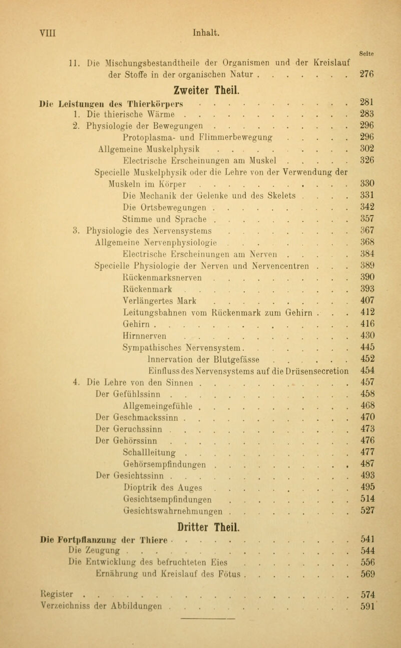 Seite 11. Die Mischungsbestandteile der Organismen und der Kreislauf der Stoffe in der organischen Natur 276 Zweiter Theil. Die Leistungen des Thierkörpers 281 1. Die thierische Wärme 283 2. Physiologie der Bewegungen 296 Protoplasma- und Flimmerbewegung 296 Allgemeine Muskelphysik 302 Klectrische Erscheinungen am Muskel 326 Specielle Muskelphysik oder die Lehre von der Verwendung der Muskeln im Körper 330 Die Mechanik der Gelenke und des Skelets .... 331 Die Ortsbewegungen 342 Stimme und Sprache 357 3. Physiologie des Nervensystems 367 Allgemeine Nervenphysiologie 368 Electrische Erscheinungen am Nerven 384 Specielle Physiologie der Nerven und Nervencentren . . . 389 Kückenmarksnerven 390 Rückenmark 393 Verlängertes Mark 407 Leitungsbahnen vom Rückenmark zum Gehirn . . . 412 Gehirn 416 Hirnnerven 430 Sympathisches Nervensystem 445 Innervation der Blutgefässe ...... 452 Einfluss des Nervensystems auf die Drüsensecretion 454 4. Die Lehre von den Sinnen 457 Der Gefühlssinn 458 Allgemeingefühle 468 Der Geschmackssinn 470 Der Geruchssinn 473 Der Gehörssinn 476 Schallleitung 477 Gehörsempfindungen 487 Der Gesichtssinn 493 Dioptrik des Auges 495 Gesichtsempfindungen 514 Gesichtswahrnehmungen 527 Dritter Theil. Die Fortpflanzuiiu der Thiere 541 Die Zeugung 544 Die Kntwicklung des befruchteten Eies 556 Ernährung und Kreislauf des Fötus 569 Register 574 Verzeichniss der Abbildungen ... 591