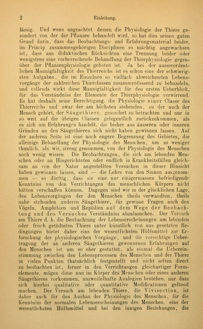 lässig. Und wenn ungeachtet dessen die Physiologie der Thiere ge- sondert von der der Pflanzen behandelt wird, so hat dies seinen guten Grund darin, dass das Beobachtungs- und Erfahrungsmaterial beider, im Princip zusammengehörigen Diseiplinen so mächtig angewachsen ist, dass aus didaktischen Rücksichten eine Trennung beider oder wenigstens eine vorherrschende Behandlung der Thierphysiologie gegen- über der Pflanzenphysiologie geboten ist. Ja bei der ausserordent- lichen Mannigfaltigkeit des Thierreichs ist es schon eine der schwierig- sten Aufgaben, die im Einzelnen so vielfach abweichenden Lebens- vorgänge der zahlreichen Thierclassen zusammenfassend zu behandeln, und vollends wirkt diese Mannigfaltigkeit für den ersten Ueberblick, für das Verständniss der Elemente der Thierphysiologie verwirrend. Es hat deshalb seine Berechtigung, die Physiologie einer Gasse des Thierreichs und zwar der am höchsten stehenden, zu der auch der Mensch gehört, der Säuge thiere, gesondert zu betrachten und nur in so weit auf die übrigen Classen gelegentlich zurückzukommen, als es sich um Erfahrungen handelt, die bisher aus äusseren oder inneren Gründen an den Säugethieren sich nicht haben gewinnen lassen. Aul der anderen Seite ist eine noch engere Begrenzung des Gebietes, die alleinige Behandlung der Physiologie des Menschen, um so weniger thunlich, als wir, streng genommen, von der Physiologie des Menschen noch wenig wissen. Die Beobachtungen, die sich am lebenden Men- schen oder an Hingerichteten oder endlich in Krankheitsfällen gleich- sam an von der Natur angestellten Versuchen in dieser Hinsicht haben gewinnen lassen, sind — die Lehre von den Sinnen ausgenom- men — so dürftig, dass sie eine nur einigermassen befriedigende Kcnntniss von den Verrichtungen des menschlichen Körpers nicht hätten verschaffen können. Dagegen sind wir in der glücklichen Lage, den Lebensvorgängen der den Menschen theils verwandten, theils nahe stehenden anderen Säugethiere, für gewisse Fragen auch den Vögeln, Amphibien und Reptilien auf dem Wege der Beobach- tung und des Versuches Verständniss abzulauschen. Der Versuch am Thiere d. h. die Beobachtung der Lebenserscheinungen am lebenden oder frisch getödteten Thiere unter künstlich von uns gesetzten Be- dingungen bietet daher eins der wesentlichsten Hülfsmittel zur Er- forschung der physiologischen Vorgänge, und die vorsichtige Ueber- tragung der an anderen Säugethieren gewonnenen Erfahrungen auf den Menschen ist um so eher gestattet, als einmal die Ueberein- stimmung zwischen den Lebensprocessen des Menschen und der Thiere in vielen Punkten thatsächlich festgestellt und nicht selten direct zu beobachten ist, ferner in den Verrichtungen gleichartiger Form- elemente, mögen diese nun im Körper des Menschen oder eines anderen Säugethieres vorkommen, unzweifelhafte Analogien bestehen, nur dass sich hierbei qualitative oder quantitative Modificationen geltend machen. Der Versuch am lebenden Thiere, die Vivisection, ist daher auch für den Ausbau der Physiologie des Menschen, für die Kcnntniss der normalen Lebenserscheinungen des Menschen, eins der wesentlichsten Hülfsmittel und bei den innigen Beziehungen, die