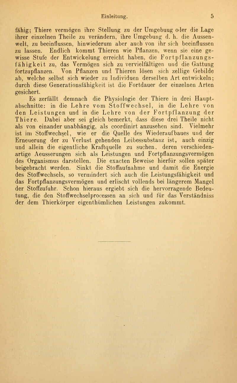fähig; Thiere vermögen ihre Stellung zu der Umgebuug oder die Lage ihrer einzelnen Theile zu verändern, ihre Umgebung d. h. die Aussen- welt, zu beeinflussen, hinwiederum aber auch von ihr sich beeinflussen zu lassen. Endlich kommt Thieren wie Pflanzen, wenn sie eine ge- wisse Stufe der Entwickelung erreicht haben, die Fortpflanzungs- fähigkeit zu, das Vermögen sich zu vervielfältigen und die Gattung fortzupflanzen. Von Pflanzen und Thieren lösen sich zellige Gebilde ab, welche selbst sich wieder zu Individuen derselben Art entwickeln; durch diese Generationsfähigkeit ist die Fortdauer der einzelnen Arten gesichert. Es zerfällt demnach die Physiologie der Thiere in drei Haupt- abschnitte: in die Lehre vom Stoffwechsel, in die Lehre von den Leistungen und in die Lehre von der Fortpflanzung der Thiere. Dabei aber sei gleich bemerkt, dass diese drei Theile nicht als von einander unabhängig, als coordinirt anzusehen sind. Vielmehr ist im Stoffwechsel, wie er die Quelle des Wiederaufbaues und der Erneuerung der zu Verlust gehenden Leibessubstanz ist, auch einzig und allein die eigentliche Kraftquelle zu suchen, deren verschieden- artige Aeusserungen sich als Leistungen und Fortpflanzungsvermögen des Organismus darstellen. Die exacten Beweise hierfür sollen später beigebracht werden. Sinkt die Stoffaufnahme und damit die Energie des Stoffwechsels, so vermindert sich auch die Leistungsfähigkeit und das Fortpflanzungsvermögen und erlischt vollends bei längerem Mangel der Stoffzufuhr. Schon hieraus ergiebt sich die hervorragende Bedeu- tung, die den Stoffwechselprocessen an sich und für das Verständniss der dem Thierkörper eigenthümlichen Leistungen zukommt.