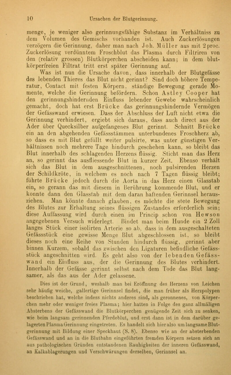 menge, je weniger also gerinnungsfähige Substanz im Verhältniss zu dem Volumen des Gemischs vorhanden ist. Auch Zuckerlösungen verzögern die Gerinnung, daher man nach Joh. Müller aus mit 2 proc. Zuckerlösung verdünntem Froschblut das Plasma durch Filtriren von den (relativ grossen) Blutkörperchen abscheiden kann; in dem blut- körperfreien Filtrat tritt erst später Gerinnung auf. Was ist nun die Ursache davon, dass innerhalb der Blutgefässe des lebenden Thieres das Blut nicht gerinnt? Sind doch höhere Tempe- ratur, Contact mit festen Körpern, ständige Bewegung gerade Mo- mente, welche die Gerinnung befördern. Schon Astley Cooper hat den gerinnungshindernden Einlluss lebender Gewebe wahrscheinlich gemacht, doch hat erst Brücke das gerinnungshindernde Vermögen der Gefässwand erwiesen. Dass der Abschluss der Luft nicht etwa die Gerinnung verhindert, ergiebt sich daraus, dass auch direct aus der Ader über Quecksilber aufgefangenes Blut gerinnt, Schnitt Brücke ein an den abgehenden Gefässstämmen unterbundenes Froschherz ab, so dass es mit Blut gefüllt weiter pulsirte, was unter günstigen Ver- hältnissen noch mehrere Tage hindurch geschehen kann, so bleibt das Blut innerhalb des schlagenden Herzens flüssig. Sticht man das Herz an, so gerinnt das ausfliessende Blut in kurzer Zeit. Ebenso verhält sich das Blut in dem ausgeschnittenen, noch pulsirenden Herzen der Schildkröte, in welchem es noch nach 7 Tagen flüssig bleibt; führte Brücke jedoch durch die Aorta in das Herz einen Glasstab ein, so gerann das mit diesem in Berührung kommende Blut, und er konnte dann den Glasstab mit dem daran haftenden Gerinnsel heraus- ziehen. Man könnte danach glauben, es möchte die stete Bewegung des Blutes zur Erhaltung seines flüssigen Zustandes erforderlich sein; diese Auffassung wird durch einen im Princip schon von Hewson angegebenen Versuch widerlegt. Bindet man beim Hunde ein 2 Zoll langes Stück einer isolirten Arterie so ab, dass in dem ausgeschalteten Gefässstück eine gewisse Menge Blut abgeschlossen ist. so bleibt dieses noch eine Reihe von Stunden hindurch flüssig, gerinnt aber binnen Kurzem, sobald das zwischen den Ligaturen befindliche Gefäss- stück angeschnitten wird. Es geht also von der lebenden Gefäss- wand ein Einlluss aus. der die Gerinnung des Blutes verhindert. Innerhalb der Gelasse gerinnt selbst nach dem Tode das Blut lang- samer, als das aus der Ader gelassene. Dies ist der Grund, weshalb man bei Eröffnung des Herzens von Leichen sehr häufig weiche, gallertige Gerinnsel findet, die man früher als Herzpolypen beschrieben hat, welche indess nichts anderes sind, als geronnenes, von Körper- chen mehr oder weniger freies Plasma; hier hatten in Folge des ganz allmäligen Absterbens der Gefässwand die Blutkörperchen genügende Zeit sich zu senken, wie beim langsam gerinnenden Pferdeblut, und erst dann ist in dem darüber ge- lagerten Plasma Gerinnung eingetreten. Es handelt sich hier also um langsame Blut- gerinnung mit Bildung einer Speckhaut (S. 8). Ebenso wie an der absterbenden Gefässwand und an in die Blutbahn eingeführten fremden Körpern setzen sich an aus pathologischen Gründen entstandenen Rauhigkeiten der inneren Gefässwand, an Kalkablagerungen und Verschwärungen derselben, Gerinnsel an.
