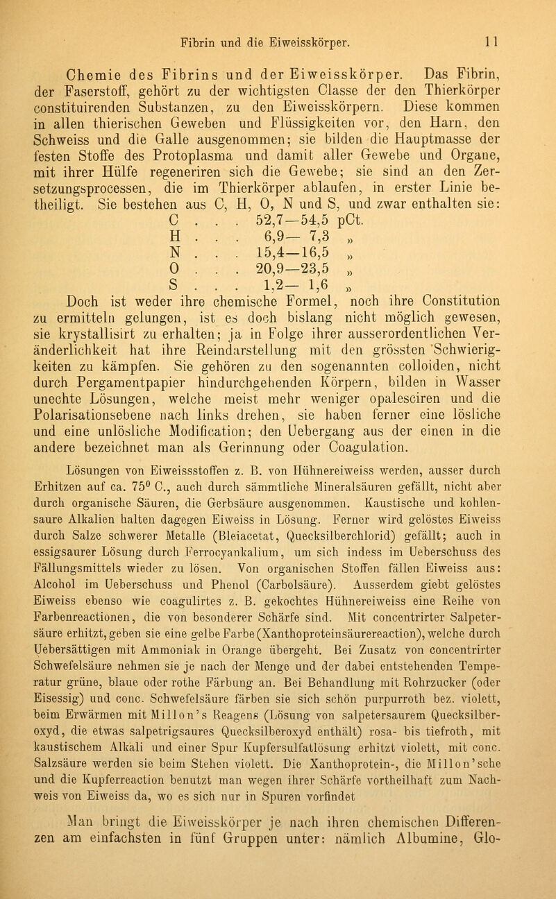 Chemie des Fibrins und der Eiweisskörper. Das Fibrin, der Faserstoff, gehört zu der wichtigsten Classe der den Thierkörper constituirenden Substanzen, zu den Eiweisskörpern. Diese kommen in allen thierischen Geweben und Flüssigkeiten vor, den Harn, den Schweiss und die Galle ausgenommen; sie bilden die Hauptmasse der festen Stoffe des Protoplasma und damit aller Gewebe und Organe, mit ihrer Hülfe regeneriren sich die Gewebe; sie sind an den Zer- setzungsprocessen, die im Thierkörper ablaufen, in erster Linie be- theiligt. Sie bestehen aus C, H, 0, N und S, und zwar enthalten sie: C . . . 52,7—54,5 pCt. H . . . 6,9— 7,3 „ N . . . 15,4—16,5 » 0 . . . 20,9—23,5 » S . . . 1,2— 1,6 » Doch ist weder ihre chemische Formel, noch ihre Constitution zu ermitteln gelungen, ist es doch bislang nicht möglich gewesen, sie krystallisirt zu erhalten; ja in Folge ihrer ausserordentlichen Ver- änderlichkeit hat ihre Reindarstellung mit den grössten 'Schwierig- keiten zu kämpfen. Sie gehören zu den sogenannten colloiden, nicht durch Pergamentpapier hindurchgehenden Körpern, bilden in Wasser unechte Lösungen, welche meist mehr weniger opalesciren und die Polarisationsebene nach links drehen, sie haben ferner eine lösliche und eine unlösliche Modification; den Uebergang aus der einen in die andere bezeichnet man als Gerinnung oder Coagulation. Lösungen von Eiweissstoffen z. B. von Hühnereiweiss werden, ausser durch Erhitzen auf ca. 75° C, auch durch sämmtliche Mineralsauren gefällt, nicht aber durch organische Säuren, die Gerbsäure ausgenommen. Kaustische und kohlen- saure Alkalien halten dagegen Eiweiss in Lösung. Ferner wird gelöstes Eiweiss durch Salze schwerer Metalle (Bleiacetat, Quecksilberchlorid) gefällt; auch in essigsaurer Lösung durch Ferrocyankalium, um sich indess im Ueberschuss des Fällungsmittels wieder zu lösen. Von organischen Stoffen fällen Eiweiss aus: Alcohol im Ueberschuss und Phenol (Carbolsäure). Ausserdem giebt gelöstes Eiweiss ebenso wie coagulirtes z. B. gekochtes Hühnereiweiss eine Reihe von Farbenreactionen, die von besonderer Schärfe sind. Mit concentrirter Salpeter- säure erhitzt, geben sie eine gelbe Farbe (Xanthoproteinsäurereaction), welche durch Uebersättigen mit Ammoniak in Orange übergeht. Bei Zusatz von concentrirter Schwefelsäure nehmen sie je nach der Menge und der dabei entstehenden Tempe- ratur grüne, blaue oder rothe Färbung an. Bei Behandlung mit Rohrzucker (oder Eisessig) und conc. Schwefelsäure färben sie sich schön purpurroth bez. violett, beim Erwärmen mitMillon's Reagens (Lösung von salpetersaurem Quecksilber- oxyd, die etwas salpetrigsaures Quecksilberoxyd enthält) rosa- bis tiefroth, mit kaustischem Alkali und einer Spur Kupfersulfatlösung erhitzt violett, mit conc. Salzsäure werden sie beim Stehen violett. Die Xanthoprotein-, die Millon'sche und die Kupferreaction benutzt man wegen ihrer Schärfe vorteilhaft zum Nach- weis von Eiweiss da, wo es sich nur in Spuren vorfindet Man bringt die Eiweisskörper je nach ihren chemischen Differen- zen am einfachsten in fünf Gruppen unter: nämlich Albumine, Glo-