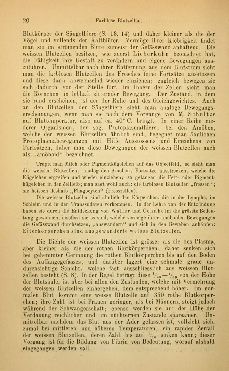 Blutkörper der Säugethiere (S. 13, 14) und daher kleiner als die der Vögel und vollends der Kaltblüter. Vermöge ihrer Klebrigkeit findet man sie im strömenden Blute zumeist der Gefässwand anhaftend. Die weissen Blutzellen besitzen, wie zuerst Lieberkühn beobachtet hat, die Fähigkeit ihre Gestalt zu verändern und eigene Bewegungen aus- zuführen. Unmittelbar nach ihrer Entfernung aus dem Blutstrom sieht man die farblosen Blutzellen des Frosches feine Fortsätze ausstossen und diese dann abwechselnd wieder einziehen; zugleich bewegen sie sich dadurch von der Stelle fort, im Innern der Zellen sieht man die Körnchen in lebhaft zitternder Bewegung. Der Zustand, in dem sie rund erscheinen, ist der der Ruhe und des Gleichgewichtes. Auch an den Blutzellen der Säugethiere sieht man analoge Bewegungs- erscheinungen, wenn man sie nach dem Vorgange von M. Schultze auf Bluttemperatur, also auf ca. 40 C. bringt. In einer Reihe nie- derer Organismen, der sog. Protoplasmathiere, bei den Amöben, welche den weissen Blutzellen ähnlich sind, begegnet man ähnlichen Protoplasmabewegungen mit Hilfe Ausstossens und Einziehens von Fortsätzen, daher man diese Bewegungen der weissen Blutzellen auch als „amöboid bezeichnet. Tropft man Milch oder Pigmentkügelchen auf das Objectfeld, so sieht man die weissen Blutzellen, analog den Amöben, Fortsätze ausstrecken, welche die Kügelchen ergreifen und wieder einziehen; so gelangen die Fett- oder Pigment- kügelchen in den Zellleib; man sagt wohl auch: die farblosen Blutzellen „fressen ; sie heissen deshalb ,,Phagocyten (Fresszellen). Die weissen Blutzellen sind ähnlich den Körperchen, die in der Lymphe, im Schleim und in den Transsudaten vorkommen. In der Lehre von der Entzündung haben sie durch die Entdeckung von Waller und Cohnheim die grösste Bedeu- tung gewonnen, insofern sie es sind, welche vermöge ihrer amöboiden Bewegungen die Gefässwand durchsetzen, „auswandern und sich in den Geweben anhäufen: Eiterkörperchen sind ausgewanderte weisse Blutzellen. Die Dichte der weissen Blutzellen ist grösser als die des Plasma, aber kleiner als die der rothen Blutkörperchen; daher senken sich bei gehemmter Gerinnung die rothen Blutkörperchen bis auf den Boden des Auffangegefässes, und darüber lagert eine schmale graue un- durchsichtige Schicht, welche fast ausschliesslich aus weissen Blut- zellen besteht (S. 8). In der Regel beträgt diese 1/40 — '/so von der Höhe der Blutsäule, ist aber bei allen den Zuständen, welche mit Vermehrung der weissen Blutzellen einhergehen, dem entsprechend höher. Im nor- malen Blut kommt eine weisse Blutzelle auf 350 rothe Blutkörper- chen; ihre Zahl ist bei Frauen geringer, als bei Männern, steigt jedoch während der Schwangerschaft; ebenso werden sie auf der Höhe der Verdauung reichlicher und im nüchternen Zustande sparsamer. Un- mittelbar nachdem das Blut aus der Ader gelassen ist, vollzieht sich, zumal bei mittleren und höheren Temperaturen, ein rapider Zerfall der weissen Blutzellen, deren Zahl bis auf %„ sinken kann; dieser Vorgang ist für die Bildung von Fibrin von Bedeutung, worauf alsbald eingegangen werden soll.