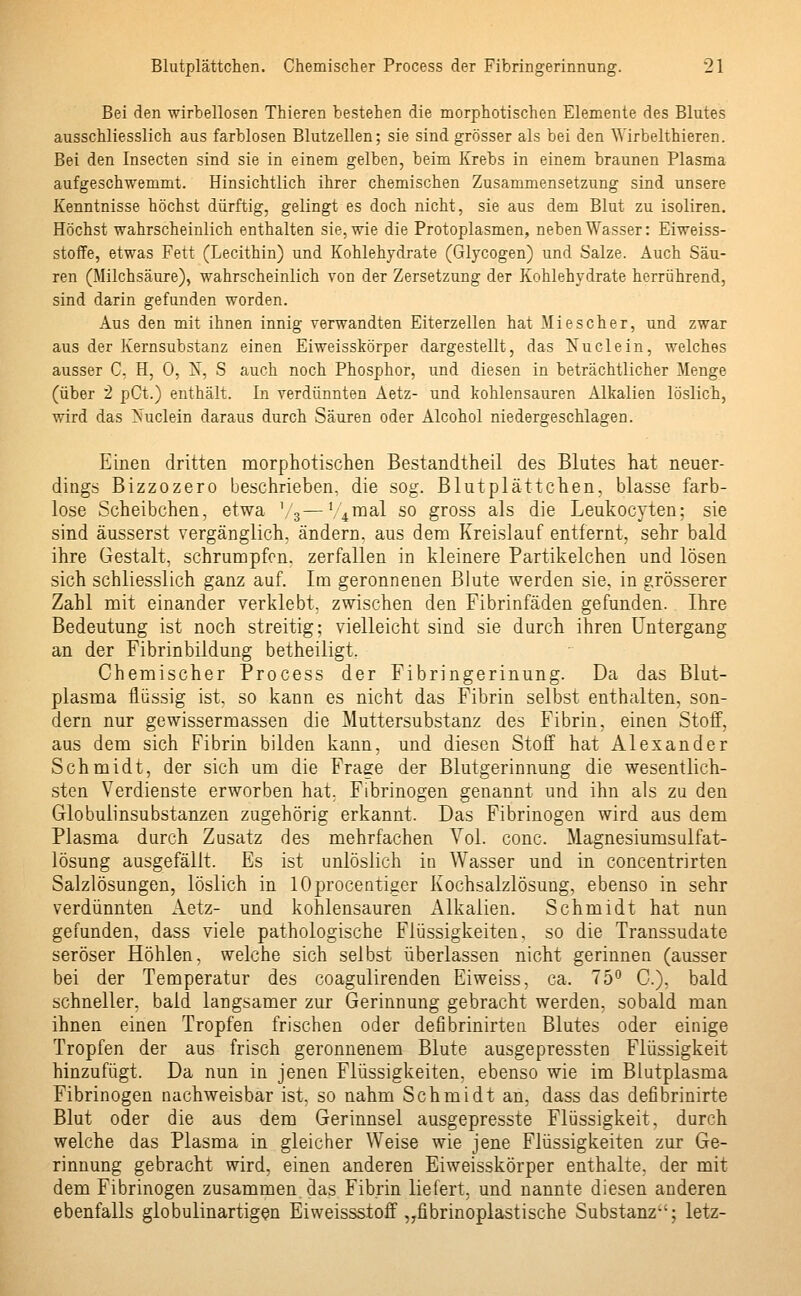Bei den wirbellosen Thieren bestehen die morphotischen Elemente des Blutes ausschliesslich aus farblosen Blutzellen; sie sind grösser als bei den 'Wirbelthieren. Bei den Insecten sind sie in einem gelben, beim Krebs in einem braunen Plasma aufgeschwemmt. Hinsichtlich ihrer chemischen Zusammensetzung sind unsere Kenntnisse höchst dürftig, gelingt es doch nicht, sie aus dem Blut zu isoliren. Höchst wahrscheinlich enthalten sie, wie die Protoplasmen, neben Wasser: Eiweiss- stoffe, etwas Fett (Lecithin) und Kohlehydrate (Glycogen) und Salze. Auch Säu- ren (Milchsäure), wahrscheinlich von der Zersetzung der Kohlehydrate herrührend, sind darin gefunden worden. Aus den mit ihnen innig verwandten Eiterzellen hat Mi es eher, und zwar aus der Kernsubstanz einen Eiweisskörper dargestellt, das Nuclein, welches ausser C, H, 0, 1$, S auch noch Phosphor, und diesen in beträchtlicher Menge (über 2 pCt.) enthält. In verdünnten Aetz- und kohlensauren Alkalien löslich, wird das Nuclein daraus durch Säuren oder Alcohol niedergeschlagen. Einen dritten morphotischen Bestandtheil des Blutes hat neuer- dings Bizzozero beschrieben, die sog. Blutplättchen, blasse farb- lose Scheibchen, etwa '/3—'4 mal so gross als die Leukocyten; sie sind äusserst vergänglich, ändern, aus dem Kreislauf entfernt, sehr bald ihre Gestalt, schrumpfen, zerfallen in kleinere Partikelchen und lösen sich schliesslich ganz auf. Im geronnenen Blute werden sie, in grösserer Zahl mit einander verklebt, zwischen den Fibrinfäden gefunden. Ihre Bedeutung ist noch streitig; vielleicht sind sie durch ihren Untergang an der Fibrinbildung betheiligt, Chemischer Process der Fibringerinung. Da das Blut- plasma flüssig ist, so kann es nicht das Fibrin selbst enthalten, son- dern nur gewissermassen die Muttersubstanz des Fibrin, einen Stoff, aus dem sich Fibrin bilden kann, und diesen Stoff hat Alexander Schmidt, der sich um die Frage der Blutgerinnung die wesentlich- sten Verdienste erworben hat. Fibrinogen genannt und ihn als zu den Globulinsubstanzen zugehörig erkannt. Das Fibrinogen wird aus dem Plasma durch Zusatz des mehrfachen Yol. conc. Magnesiumsulfat- lösung ausgefällt. Es ist unlöslich in Wasser und in concentrirten Salzlösungen, löslich in lOprocentiger Kochsalzlösung, ebenso in sehr verdünnten Aetz- und kohlensauren Alkalien. Schmidt hat nun gefunden, dass viele pathologische Flüssigkeiten, so die Transsudate seröser Höhlen, welche sich selbst überlassen nicht gerinnen (ausser bei der Temperatur des coagulirenden Eiweiss, ca. 75° 0.), bald schneller, bald langsamer zur Gerinnung gebracht werden, sobald man ihnen einen Tropfen frischen oder defibrinirteu Blutes oder einige Tropfen der aus frisch geronnenem Blute ausgepressten Flüssigkeit hinzufügt. Da nun in jenen Flüssigkeiten, ebenso wie im Blutplasma Fibrinogen nachweisbar ist. so nahm Schmidt an, dass das defibrinirte Blut oder die aus dem Gerinnsel ausgepresste Flüssigkeit, durch welche das Plasma in gleicher Weise wie jene Flüssigkeiten zur Ge- rinnung gebracht wird, einen anderen Eiweisskörper enthalte, der mit dem Fibrinogen zusammen das Fibrin liefert, und nannte diesen anderen ebenfalls globulinartigen Eiweissstoff „fibrinoplastische Substanz; letz-
