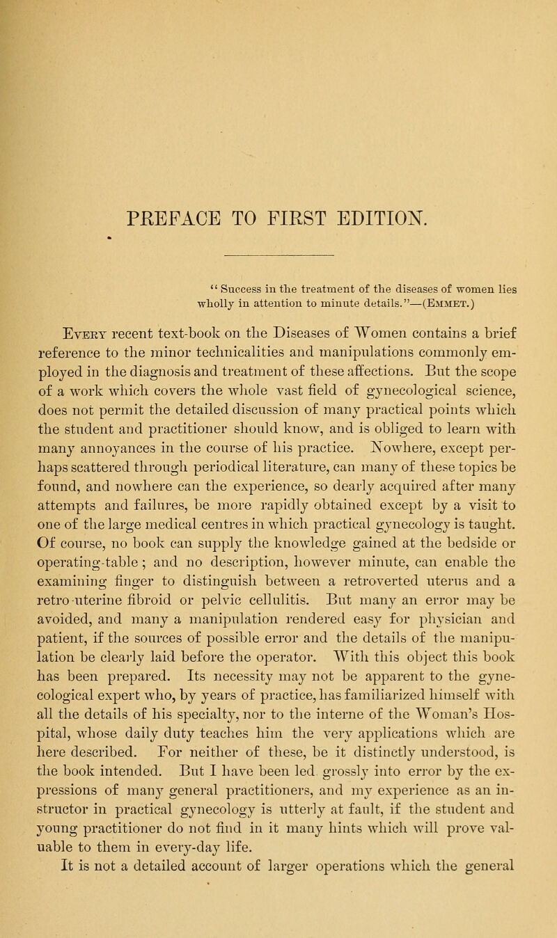 •' Success in the treatment of the diseases of women lies wholly in attention to minute details.—(Emmet.) Evert recent text-book on tlie Diseases of Women contains a brief reference to tlie minor technicalities and manipulations commonly em- ployed in the diagnosis and treatment of these affections. But the scope of a work which covers the whole vast field of gynecological science, does not permit the detailed discussion of many practical points which the student and practitioner should know, and is obliged to learn with many annoyances in the course of his practice. Xowhere, except per- haps scattered through periodical literature, can many of these topics be found, and nowhere can the experience, so dearly acquired after many attempts and failures, be more rapidly obtained except by a visit to one of the large medical centres in which practical gynecology is taught. Of course, no book can supply the knowledge gained at the bedside or operating-table; and no description, however minute, can enable the examining finger to distinguish between a retroverted uterus and a retro-uterine fibroid or pelvic cellulitis. But many an error maybe avoided, and many a manipulation rendered easy for physician and patient, if the sources of possible error and the details of the manipu- lation be clearly laid before the operator. With this object this book has been prepared. Its necessity may not be apparent to the gyne- cological expert who, by years of practice, has familiarized himself with all the details of his specialty, nor to the interne of the Woman's Hos- pital, whose daily duty teaches him the A^ery applications which are here described. For neither of these, be it distinctly understood, is the book intended. But I have been led grossly into error by the ex- pressions of many general practitioners, and my experience as an in- structor in practical gynecology is utterly at fault, if the student and young practitioner do not find in it many hints which will prove val- uable to them in every-day life. It is not a detailed account of larger operations which the general