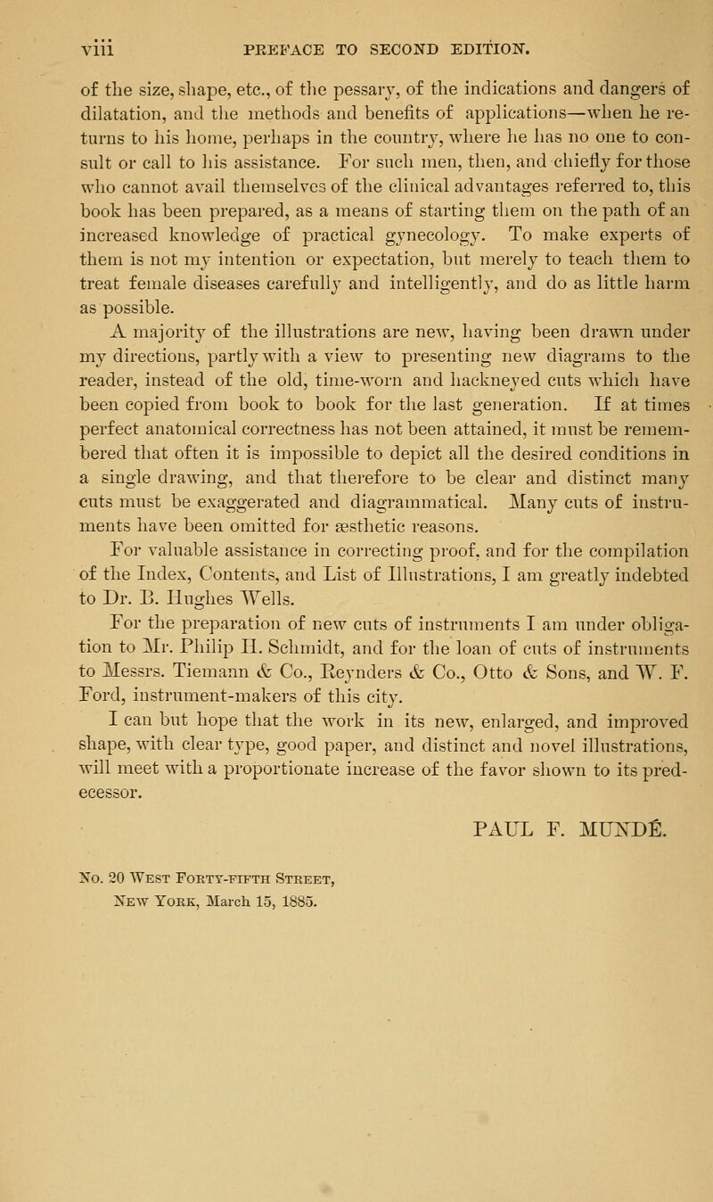 of the size, shape, etc., of tlie pessary, of the indications and dangers of dilatation, and the methods and benefits of applications—when he re- turns to his home, perhaps in the coimtrv, where lie lias no one to con- sult or call to his assistance. For such men, then, and chiefly for those who cannot avail themselves of the clinical advantages referred to, this book has been prepared, as a means of starting them on the path of an increased knowledge of practical gynecology. To make experts of them is not my intention or expectation, but merely to teach them to treat female diseases carefully and intelligently, and do as little harm as possible. A majority of the illustrations are new, having been drawn under my directions, partly with a view to presenting new diagrams to the reader, instead of the old, time-worn and hackneyed cuts which have been copied from book to book for the last generation. If at times perfect anatomical correctness has not been attained, it must be remem- bered that often it is impossible to depict all the desired conditions in a single drawing, and that thei-efore to be clear and distinct many cuts must be exaggerated and diagrammatical. Many cuts of instru- ments have been omitted for esthetic reasons. For valuable assistance in correcting proof, and for the compilation of the Index, Contents, and List of Illustrations, I am greatly indebted to Dr. B. Hughes Wells. For the preparation of new cuts of instruments I am under obliga- tion to Mr. Philip II. Schmidt, and for the loan of cuts of instruments to Messrs. Tiemann & Co., Keynders & Co., Otto & Sons, and W. F. Ford, instrument-makers of this city. I can but hope that the work in its new, enlarged, and improved shape, with clear type, good paper, and distinct and iiovel illustrations, will meet with a proportionate increase of the favor shown to its pred- ecessor. PAUL F. MU^DE. No. 20 West FoETY-FrPTH Street, New Yokk, March 15, 1885.